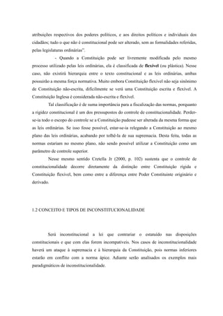 17
atribuições respectivos dos poderes políticos, e aos direitos políticos e individuais dos
cidadãos; tudo o que não é constitucional pode ser alterado, sem as formalidades referidas,
pelas legislaturas ordinárias”.
- Quando a Constituição pode ser livremente modificada pelo mesmo
processo utilizado pelas leis ordinárias, ela é classificada de flexível (ou plástica). Nesse
caso, não existirá hierarquia entre o texto constitucional e as leis ordinárias, ambas
possuirão a mesma força normativa. Muito embora Constituição flexível não seja sinônimo
de Constituição não-escrita, dificilmente se verá uma Constituição escrita e flexível. A
Constituição Inglesa é considerada não-escrita e flexível.
Tal classificação é de suma importância para a fiscalização das normas, porquanto
a rigidez constitucional é um dos pressupostos do controle de constitucionalidade. Perder-
se-ia todo o escopo do controle se a Constituição pudesse ser alterada da mesma forma que
as leis ordinárias. Se isso fosse possível, estar-se-ia relegando a Constituição ao mesmo
plano das leis ordinárias, acabando por tolhê-la de sua supremacia. Desta feita, todas as
normas estariam no mesmo plano, não sendo possível utilizar a Constituição como um
parâmetro de controle superior.
Nesse mesmo sentido Cretella Jr (2000, p. 102) sustenta que o controle de
constitucionalidade decorre diretamente da distinção entre Constituição rígida e
Constituição flexível, bem como entre a diferença entre Poder Constituinte originário e
derivado.
1.2 CONCEITO E TIPOS DE INCONSTITUCIONALIDADE
Será inconstitucional a lei que contrariar o estatuído nas disposições
constitucionais e que com elas forem incompatíveis. Nos casos de inconstitucionalidade
haverá um ataque à supremacia e à hierarquia da Constituição, pois normas inferiores
estarão em conflito com a norma ápice. Adiante serão analisados os exemplos mais
paradigmáticos de inconstitucionalidade.
 