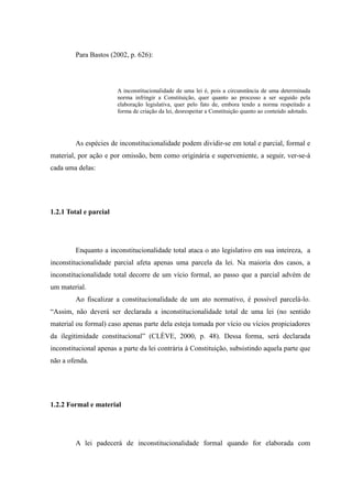 18
Para Bastos (2002, p. 626):
A inconstitucionalidade de uma lei é, pois a circunstância de uma determinada
norma infringir a Constituição, quer quanto ao processo a ser seguido pela
elaboração legislativa, quer pelo fato de, embora tendo a norma respeitado a
forma de criação da lei, desrespeitar a Constituição quanto ao conteúdo adotado.
As espécies de inconstitucionalidade podem dividir-se em total e parcial, formal e
material, por ação e por omissão, bem como originária e superveniente, a seguir, ver-se-á
cada uma delas:
1.2.1 Total e parcial
Enquanto a inconstitucionalidade total ataca o ato legislativo em sua inteireza, a
inconstitucionalidade parcial afeta apenas uma parcela da lei. Na maioria dos casos, a
inconstitucionalidade total decorre de um vício formal, ao passo que a parcial advém de
um material.
Ao fiscalizar a constitucionalidade de um ato normativo, é possível parcelá-lo.
“Assim, não deverá ser declarada a inconstitucionalidade total de uma lei (no sentido
material ou formal) caso apenas parte dela esteja tomada por vício ou vícios propiciadores
da ilegitimidade constitucional” (CLÈVE, 2000, p. 48). Dessa forma, será declarada
inconstitucional apenas a parte da lei contrária à Constituição, subsistindo aquela parte que
não a ofenda.
1.2.2 Formal e material
A lei padecerá de inconstitucionalidade formal quando for elaborada com
 