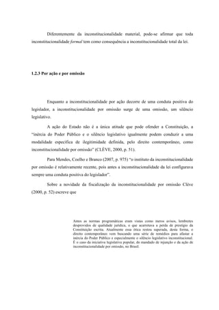20
Diferentemente da inconstitucionalidade material, pode-se afirmar que toda
inconstitucionalidade formal tem como consequência a inconstitucionalidade total da lei.
1.2.3 Por ação e por omissão
Enquanto a inconstitucionalidade por ação decorre de uma conduta positiva do
legislador, a inconstitucionalidade por omissão surge de uma omissão, um silêncio
legislativo.
A ação do Estado não é a única atitude que pode ofender a Constituição, a
“inércia do Poder Público e o silêncio legislativo igualmente podem conduzir a uma
modalidade específica de ilegitimidade definida, pelo direito contemporâneo, como
inconstitucionalidade por omissão” (CLÈVE, 2000, p. 51).
Para Mendes, Coelho e Branco (2007, p. 975) “o instituto da inconstitucionalidade
por omissão é relativamente recente, pois antes a inconstitucionalidade da lei configurava
sempre uma conduta positiva do legislador”.
Sobre a novidade da fiscalização da inconstitucionalidade por omissão Clève
(2000, p. 52) escreve que
Antes as normas programáticas eram vistas como meros avisos, lembretes
desprovidos de qualidade jurídica, o que acarretava a perda de prestígio da
Constituição escrita. Atualmente essa ótica restou superada, desta forma, o
direito contemporâneo vem buscando uma série de remédios para afastar a
inércia do Poder Público e especialmente o silêncio legislativo inconstitucional.
É o caso da iniciativa legislativa popular, do mandado de injunção e da ação de
inconstitucionalidade por omissão, no Brasil.
 
