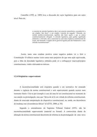 21
Canotilho (1993, p. 1089) leva a discussão do vazio legislativo para um outro
nível. Para ele,
o conceito de omissão legislativa não é um conceito naturalístico, reconduzível a
um simples ‘não fazer’, a um simples ‘conceito de negação’. Omissão, em
sentido jurídico-constitucional, significa não fazer aquilo a que se estava
constitucionalmente obrigado. A omissão legislativa, para ganhar significado
autónomo e relevante, deve conexionar-se com uma exigência constitucional de
acção, não bastando o simples dever geral de legislar para dar fundamento a uma
omissão inconstitucional”.
Assim, tanto uma conduta positiva como negativa podem vir a ferir a
Constituição. O silêncio muitas vezes causa mais prejuízos do que uma ação equivocada,
pois a falta de densidade legislativa ordinária pode vir a enfraquecer macro-princípios
constitucionais, vindo a deixando-os inócuos.
1.2.4 Originária e superveniente
A inconstitucionalidade será originária quando o ato normativo for emanado
durante a vigência da norma constitucional e será superveniente quando ocorrer num
momento futuro. Cite-se por exemplo o caso de uma lei ser constitucional no momento de
sua sanção ou promulgação, mas que “deixa de sê-lo em virtude de reforma constitucional,
diante de renovada interpretação do dispositivo constitucional, ou, ainda, em decorrência
de mudança nas circunstâncias fáticas” (CLÈVE, 2000, p. 54).
Segundo o entendimento do Supremo Tribunal Federal (STF), não há
inconstitucionalidade superveniente (material ou formal). A controvérsia diante da
alteração da norma constitucional decorrente de reforma ou da promulgação de uma nova
 