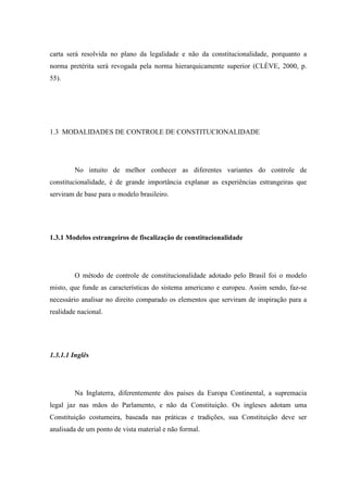 22
carta será resolvida no plano da legalidade e não da constitucionalidade, porquanto a
norma pretérita será revogada pela norma hierarquicamente superior (CLÈVE, 2000, p.
55).
1.3 MODALIDADES DE CONTROLE DE CONSTITUCIONALIDADE
No intuito de melhor conhecer as diferentes variantes do controle de
constitucionalidade, é de grande importância explanar as experiências estrangeiras que
serviram de base para o modelo brasileiro.
1.3.1 Modelos estrangeiros de fiscalização de constitucionalidade
O método de controle de constitucionalidade adotado pelo Brasil foi o modelo
misto, que funde as características do sistema americano e europeu. Assim sendo, faz-se
necessário analisar no direito comparado os elementos que serviram de inspiração para a
realidade nacional.
1.3.1.1 Inglês
Na Inglaterra, diferentemente dos países da Europa Continental, a supremacia
legal jaz nas mãos do Parlamento, e não da Constituição. Os ingleses adotam uma
Constituição costumeira, baseada nas práticas e tradições, sua Constituição deve ser
analisada de um ponto de vista material e não formal.
 
