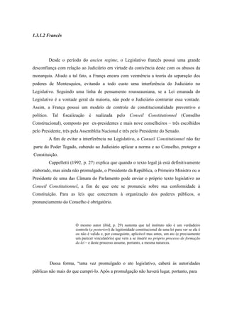24
1.3.1.2 Francês
Desde o período do ancien regime, o Legislativo francês possui uma grande
desconfiança com relação ao Judiciário em virtude da conivência deste com os abusos da
monarquia. Aliado a tal fato, a França encara com veemência a teoria da separação dos
poderes de Montesquieu, evitando a todo custo uma interferência do Judiciário no
Legislativo. Seguindo uma linha de pensamento rousseauniana, se a Lei emanada do
Legislativo é a vontade geral da maioria, não pode o Judiciário contrariar essa vontade.
Assim, a França possui um modelo de controle de constitucionalidade preventivo e
político. Tal fiscalização é realizada pelo Conseil Constitutionnel (Conselho
Constitucional), composto por ex-presidentes e mais nove conselheiros – três escolhidos
pelo Presidente, três pela Assembléia Nacional e três pelo Presidente do Senado.
A fim de evitar a interferência no Legislativo, o Conseil Constitutionnel não faz
parte do Poder Togado, cabendo ao Judiciário aplicar a norma e ao Conselho, proteger a
Constituição.
Cappelletti (1992, p. 27) explica que quando o texto legal já está definitivamente
elaborado, mas ainda não promulgado, o Presidente da República, o Primeiro Ministro ou o
Presidente de uma das Câmara do Parlamento pode enviar o próprio texto legislativo ao
Conseil Constitutionnel, a fim de que este se pronuncie sobre sua conformidade à
Constituição. Para as leis que concernem à organização dos poderes públicos, o
pronunciamento do Conselho é obrigatório.
O mesmo autor (ibid, p. 29) sustenta que tal instituto não é um verdadeiro
controle (a posteriori) da legitimidade constitucional de uma lei para ver se ela é
ou não é valida e, por conseguinte, aplicável mas antes, um ato (e precisamente
um parecer vinculatório) que vem a se inserir no próprio processo de formação
da lei – e deste processo assume, portanto, a mesma natureza.
Dessa forma, “uma vez promulgado o ato legislativo, caberá às autoridades
públicas não mais do que cumpri-lo. Após a promulgação não haverá lugar, portanto, para
 