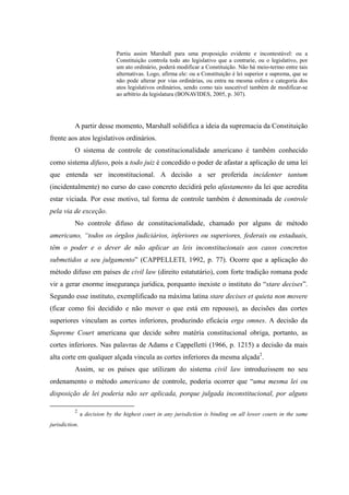 26
Partiu assim Marshall para uma proposição evidente e incontestável: ou a
Constituição controla todo ato legislativo que a contrarie, ou o legislativo, por
um ato ordinário, poderá modificar a Constituição. Não há meio-termo entre tais
alternativas. Logo, afirma ele: ou a Constituição é lei superior e suprema, que se
não pode alterar por vias ordinárias, ou entra na mesma esfera e categoria dos
atos legislativos ordinários, sendo como tais suscetível também de modificar-se
ao arbítrio da legislatura (BONAVIDES, 2005, p. 307).
A partir desse momento, Marshall solidifica a ideia da supremacia da Constituição
frente aos atos legislativos ordinários.
O sistema de controle de constitucionalidade americano é também conhecido
como sistema difuso, pois a todo juiz é concedido o poder de afastar a aplicação de uma lei
que entenda ser inconstitucional. A decisão a ser proferida incidenter tantum
(incidentalmente) no curso do caso concreto decidirá pelo afastamento da lei que acredita
estar viciada. Por esse motivo, tal forma de controle também é denominada de controle
pela via de exceção.
No controle difuso de constitucionalidade, chamado por alguns de método
americano, “todos os órgãos judiciários, inferiores ou superiores, federais ou estaduais,
têm o poder e o dever de não aplicar as leis inconstitucionais aos casos concretos
submetidos a seu julgamento” (CAPPELLETI, 1992, p. 77). Ocorre que a aplicação do
método difuso em países de civil law (direito estatutário), com forte tradição romana pode
vir a gerar enorme insegurança jurídica, porquanto inexiste o instituto do “stare decises”.
Segundo esse instituto, exemplificado na máxima latina stare decises et quieta non movere
(ficar como foi decidido e não mover o que está em repouso), as decisões das cortes
superiores vinculam as cortes inferiores, produzindo eficácia erga omnes. A decisão da
Supreme Court americana que decide sobre matéria constitucional obriga, portanto, as
cortes inferiores. Nas palavras de Adams e Cappelletti (1966, p. 1215) a decisão da mais
alta corte em qualquer alçada vincula as cortes inferiores da mesma alçada2
.
Assim, se os países que utilizam do sistema civil law introduzissem no seu
ordenamento o método americano de controle, poderia ocorrer que “uma mesma lei ou
disposição de lei poderia não ser aplicada, porque julgada inconstitucional, por alguns
2
a decision by the highest court in any jurisdiction is binding on all lower courts in the same
jurisdiction.
 