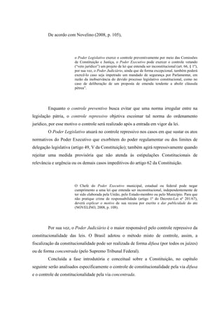 29
De acordo com Novelino (2008, p. 105),
o Poder Legislativo exerce o controle preventivamente por meio das Comissões
de Constituição e Justiça, o Poder Executivo pode exercer o controle vetando
(“veto jurídico”) um projeto de lei que entenda ser inconstitucional (art. 66, § 1º),
por sua vez, o Poder Judiciário, ainda que de forma excepcional, também poderá
exercê-lo caso seja impetrado um mandado de segurança por Parlamentar, em
razão da inobservância do devido processo legislativo constitucional, como no
caso de deliberação de um proposta de emenda tendente a abolir cláusula
pétrea”.
Enquanto o controle preventivo busca evitar que uma norma irregular entre na
legislação pátria, o controle repressivo objetiva escoimar tal norma do ordenamento
jurídico, por esse motivo o controle será realizado após a entrada em vigor da lei.
O Poder Legislativo atuará no controle repressivo nos casos em que sustar os atos
normativos do Poder Executivo que exorbitem do poder regulamentar ou dos limites de
delegação legislativa (artigo 49, V da Constituição); também agirá repressivamente quando
rejeitar uma medida provisória que não atenda às estipulações Constitucionais de
relevância e urgência ou os demais casos impeditivos do artigo 62 da Constituição.
O Chefe do Poder Executivo municipal, estadual ou federal pode negar
cumprimento a uma lei que entenda ser inconstitucional, independentemente de
ter sido elaborada pela União, pelo Estado-membro ou pelo Município. Para que
não pratique crime de responsabilidade (artigo 1º do Decreto-Lei nº 201/67),
deverá explicar o motivo de sua recusa por escrito e dar publicidade do ato
(NOVELINO, 2008, p. 108).
Por sua vez, o Poder Judiciário é o maior responsável pelo controle repressivo da
constitucionalidade das leis. O Brasil adotou o método misto de controle, assim, a
fiscalização da constitucionalidade pode ser realizada de forma difusa (por todos os juízes)
ou de forma concentrada (pelo Supremo Tribunal Federal).
Concluída a fase introdutória e conceitual sobre a Constituição, no capítulo
seguinte serão analisados especificamente o controle de constitucionalidade pela via difusa
e o controle de constitucionalidade pela via concentrada.
 