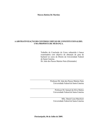 3
Marcos Batista De Martino
AABSTRATIVIZAÇÃO DO CONTROLE DIFUSO DE CONSTITUCIONALIDE:
UMA PROPOSTA DE MUDANÇA.
Trabalho de Conclusão de Curso submetido à banca
examinadora com objetivo de obtenção de grau de
bacharel no curso de Direito da Universidade Federal
de Santa Catarina.
Dr. João dos Passos Martins Neto (Orientador)
________________________________________________________
Professor Dr. João dos Passos Martins Neto
Universidade Federal de Santa Catarina
________________________________________________________
Professor Dr. Samuel da Silva Mattos
Universidade Federal de Santa Catarina
________________________________________________________
MSc. Daniel Lena Marchiori
Universidade Federal de Santa Catarina
Florianópolis, 06 de Julho de 2009.
 
