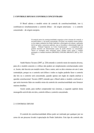 30
2 CONTROLE DIFUSO E CONTROLE CONCENTRADO
O Brasil adotou o modelo misto de controle de constitucionalidade, isto é,
combinam-se simultaneamente o controle difuso – de origem americana – e o controle
concentrado – de origem europeia.
O controle misto de constitucionalidade congrega os dois sistemas de controle, o
de perfil difuso e o de perfil concentrado. Em geral, nos modelos mistos defere-
se aos órgãos ordinários do Poder Judiciário a prerrogativa de afastar a aplicação
da lei nas ações e processos judiciais, mas se reconhece a determinado órgão de
cúpula – Tribunal Supremo ou Corte Constitucional – a competência para
proferir decisões em determinadas ações de perfil abstrato ou concentrado.
Talvez os exemplos mais eminentes desse modelo misto sejam o modelo
português e o modelo brasileiro (MENDES; COELHO; BRANCO, 2007, p. 955-
956).
André Ramos Tavares (2007, p. 220) entende o controle misto de maneira diversa,
para ele o modelo concreto e o difuso não podem ser simplesmente correlacionados entre
si. Assim, não haveria um modelo misto. Para o autor, unir os dois sistemas em um é uma
contradição, porque ou o controle será difuso e todos os órgãos poderão fazer o controle
das leis ou o controle será concentrado, quando apenas um órgão de cúpula analisar a
questão constitucional. Tavares (2007) entende que o Brasil adota o modelo combinado e
que seria incorreto falar em modelo misto de controle de constitucionalidade sem fornecer
maiores detalhes.
Assim sendo, para melhor compreender tais sistemas, o segundo capítulo desta
monografia será divido em dois, controle difuso e controle concentrado.
2.1 CONTROLE DIFUSO
O controle de constitucionalidade difuso pode ser realizado por qualquer juiz no
curso de um processo levado à apreciação do Poder Judiciário. Este tipo de controle não
 