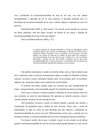 31
visa a declaração de inconstitucionalidade de uma lei em tese, visa sim, afastar
incidentalmente a aplicação da lei no caso concreto. A demanda principal não é a
declaração de inconstitucionalidade da lei, mas o direito subjetivo requerido no curso do
processo.
Paulo Bonavides (2005, p. 302) resume: “tal controle ocorre quando, no curso de
um pleito judiciário, uma das partes levanta, em defesa de sua causa, a objeção de
inconstitucionalidade da lei que se lhe quer aplicar”.
Para Luis Roberto Barroso (2006, p. 77):
o controle incidental de constitucionalidade é exercido no desempenho normal
da função judicial, que consiste na interpretação e aplicação do Direito para a
solução de litígios. Pressupõe, assim, a existência de um processo, uma ação
judicial, um conflito de interesses no âmbito do qual tenha sido suscitada a
inconstitucionalidade da lei que deveria reger a disputa. Se o juiz ou tribunal,
apreciando a questão que lhe cabe decidir, reconhecer que de fato existe
incompatibilidade entre a norma invocada e a Constituição, deverá declarar sua
inconstitucionalidade, negando-lhe aplicação ao caso concreto.
Para melhor sistematizar o estudo do controle difuso, deve-se fazer primeiro uma
breve explicação sobre as diversas nomenclaturas dadas ao modelo de Marshall. Controle
concreto, incidenter tantum, incidental, indireto, pela via de exceção, pela via da defesa,
subjetivo são expressões usadas como sinônimo de controle difuso.
O controle será difuso quando puder ser exercido por uma multiplicidade de
órgãos, antagonicamente, será concentrado quando for realizado por apenas um órgão.
Diz-se que o controle é concreto quando é analisado de forma material sobre um
caso existente, no curso de uma demanda. Em oposição ao controle concreto, existe o
controle abstrato, no qual a lei será atacada em tese.
Será incidental, incedenter tantum ou indireto quando a questão que ofender a
Constituição for prejudicial para a análise do caso concreto. Nesse caso, o modo de
manifestação se dará no curso de uma demanda que não objetiva a declaração de
inconstitucionalidade de uma lei em tese. Diferentemente ocorre com o controle por via
principal ou direta: a constitucionalidade da lei em tese é atacada por processo autônomo.
No mesmo sentido, diz-se que o controle é pela via da exceção ou da defesa
quando a inconstitucionalidade de uma lei for provocada prejudicialmente no curso de um
 