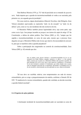 33
Para Barbosa Moreira (1974, p. 37) “não há preclusão em se tratando de quaestio
iuris. Nada importa que a questão de inconstitucionalidade só venha a ser suscitada, pela
primeira vez, em segundo grau de jurisdição”.
Por esses motivos, alguns doutrinadores (Marcelo Novelino, Ada Pellegrini, Zeno
Veloso) entendem equivocadas as expressões “pela via da exceção” ou “pela via da
defesa”, pois, como se viu, tais incidentes não são exclusivos do réu.
O Ministério Público também possui legitimidade ativa, seja como parte, seja
como custos legis. Isso porque incumbe ao parquet, nos termos do caput do artigo 127 da
Constituição, a defesa da ordem jurídica. Para Veloso (2003, p. 43), “sempre que for
argüida a inconstitucionalidade, no curso de uma ação, mesmo que o processo fosse
daqueles em que o Ministério Público não tivesse que intervir, há necessidade de convocá-
lo, para que se manifeste sobre a questão prejudicial”.
Sobre a participação dos magistrados no controle de constitucionalidade, Zeno
Veloso (2003, p. 42) entende que eles:
não só podem como devem declarar a inconstitucionalidade de lei ou ato
normativo do Poder Público, atuando, inclusive, ex officio. (...) No controle
difuso, mesmo que as partes ou o Ministério Público não suscitem a questão, até
pelo princípio jura novit curia, deve o juiz observar o problema e, se encontrar
lei ou ator normativo contrário à Constituição, que tenha relação com a causa,
está na obrigação funcional de se manifestar, decretando a invalidade da lei ou
do ato normativo, determinando sua não-aplicação ao caso, objeto da demanda.
Tal tese deve ser recebida, todavia, com temperamentos em sede de recurso
extraordinário, pois se exige o prequestionamento da matéria, conforme a Súmula 282 do
STF: “É inadmissível o recurso extraordinário, quando não ventilada, na decisão recorrida,
a questão federal suscitada”.
2.1.2 Espécies de ações judiciais
A declaração incidental de inconstitucionalidade pode ser suscitada no curso de
 