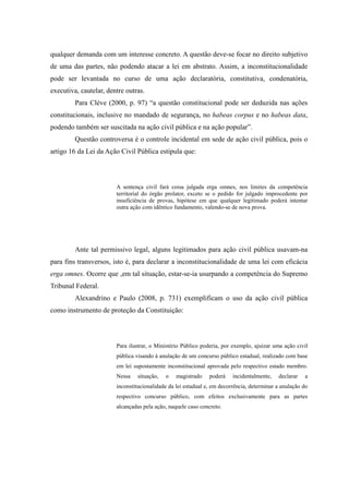 34
qualquer demanda com um interesse concreto. A questão deve-se focar no direito subjetivo
de uma das partes, não podendo atacar a lei em abstrato. Assim, a inconstitucionalidade
pode ser levantada no curso de uma ação declaratória, constitutiva, condenatória,
executiva, cautelar, dentre outras.
Para Clève (2000, p. 97) “a questão constitucional pode ser deduzida nas ações
constitucionais, inclusive no mandado de segurança, no habeas corpus e no habeas data,
podendo também ser suscitada na ação civil pública e na ação popular”.
Questão controversa é o controle incidental em sede de ação civil pública, pois o
artigo 16 da Lei da Ação Civil Pública estipula que:
A sentença civil fará coisa julgada erga omnes, nos limites da competência
territorial do órgão prolator, exceto se o pedido for julgado improcedente por
insuficiência de provas, hipótese em que qualquer legitimado poderá intentar
outra ação com idêntico fundamento, valendo-se de nova prova.
Ante tal permissivo legal, alguns legitimados para ação civil pública usavam-na
para fins transversos, isto é, para declarar a inconstitucionalidade de uma lei com eficácia
erga omnes. Ocorre que ,em tal situação, estar-se-ia usurpando a competência do Supremo
Tribunal Federal.
Alexandrino e Paulo (2008, p. 731) exemplificam o uso da ação civil pública
como instrumento de proteção da Constituição:
Para ilustrar, o Ministério Público poderia, por exemplo, ajuizar uma ação civil
pública visando à anulação de um concurso público estadual, realizado com base
em lei supostamente inconstitucional aprovada pelo respectivo estado membro.
Nessa situação, o magistrado poderá incidentalmente, declarar a
inconstitucionalidade da lei estadual e, em decorrência, determinar a anulação do
respectivo concurso público, com efeitos exclusivamente para as partes
alcançadas pela ação, naquele caso concreto.
 