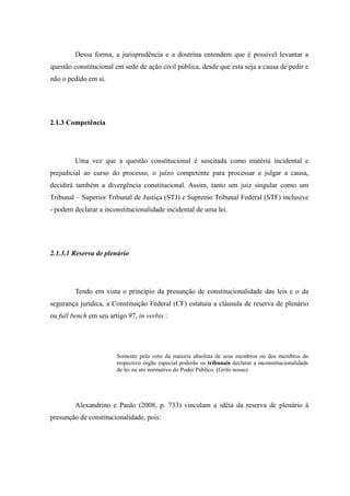 35
Dessa forma, a jurisprudência e a doutrina entendem que é possível levantar a
questão constitucional em sede de ação civil pública, desde que esta seja a causa de pedir e
não o pedido em si.
2.1.3 Competência
Uma vez que a questão constitucional é suscitada como matéria incidental e
prejudicial ao curso do processo, o juízo competente para processar e julgar a causa,
decidirá também a divergência constitucional. Assim, tanto um juiz singular como um
Tribunal – Superior Tribunal de Justiça (STJ) e Supremo Tribunal Federal (STF) inclusive
- podem declarar a inconstitucionalidade incidental de uma lei.
2.1.3.1 Reserva de plenário
Tendo em vista o princípio da presunção de constitucionalidade das leis e o da
segurança jurídica, a Constituição Federal (CF) estatuiu a cláusula de reserva de plenário
ou full bench em seu artigo 97, in verbis :
Somente pelo voto da maioria absoluta de seus membros ou dos membros do
respectivo órgão especial poderão os tribunais declarar a inconstitucionalidade
de lei ou ato normativo do Poder Público. (Grifo nosso).
Alexandrino e Paulo (2008, p. 733) vinculam a idéia da reserva de plenário à
presunção de constitucionalidade, pois:
 