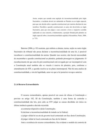 37
Assim, sempre que acatada uma argüição de inconstitucionalidade pelo órgão
fracionário, o incidente deverá ser submetido ao Plenário ou ao órgão especial,
para que este decida sobre a questão constitucional, por maioria absoluta de seus
membros. Decidida a questão constitucional, os autos são devolvidos ao órgão
fracionário, para que este julgue o caso concreto e lavre o respectivo acórdão
(aplicando ao caso concreto, evidentemente, a posição firmada pelo plenário ou
órgão especial sobre a inconstitucionalidade argüida) (Alexandrino; Paulo, 2008,
p. 733).
Barroso (2006, p. 85) sustenta, que embora a câmara, turma, seção ou outro órgão
fracionário do tribunal não possa declarar a inconstitucionalidade de uma lei, é possível
reconhecer a constitucionalidade da norma. Quando isso ocorrer, não haverá necessidade
de encaminhar a questão constitucional ao plenário, podendo prosseguir no julgamento. O
reconhecimento de que uma lei pré-constitucional está revogada por ser incompatível com
a Constituição atual também não se vincula à reserva de plenário, pois, conforme o
entendimento do STF, a questão resolve-se no plano intertemporal. Não há uma analise de
constitucionalidade, e sim de legalidade, uma vez que a lei posterior revoga a anterior.
2.1.4 Recurso Extraordinário
O recurso extraordinário, apenas possível em casos de ofensa à Constituição e
previsto no artigo 102, III da Constituição, também é uma forma de controlar a
constitucionalidade das leis, pois cabe ao STF julgar as causas decididas em única ou
última instância quando a decisão recorrida:
a) contrariar dispositivo desta Constituição;
b) declarar a inconstitucionalidade de tratado ou lei federal;
c) julgar válida lei ou ato de governo local contestado em face desta Constituição;
d) julgar válida lei local contestada em face de lei federal.
Ante a existência do recurso extraordinário, fica evidente o modelo de controle de
 