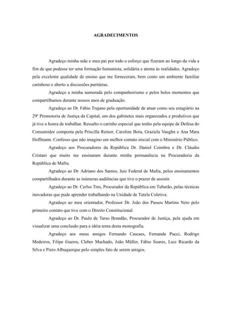 4
AGRADECIMENTOS
Agradeço minha mãe e meu pai por todo o esforço que fizeram ao longo da vida a
fim de que pudesse ter uma formação humanista, solidária e atenta às realidades. Agradeço
pela excelente qualidade de ensino que me forneceram, bem como um ambiente familiar
carinhoso e aberto a discussões paritárias.
Agradeço a minha namorada pelo companheirismo e pelos belos momentos que
compartilhamos durante nossos anos de graduação.
Agradeço ao Dr. Fábio Trajano pela oportunidade de atuar como seu estagiário na
29º Promotoria de Justiça da Capital, um dos gabinetes mais organizados e produtivos que
já tive a honra de trabalhar. Ressalto o carinho especial que tenho pela equipe de Defesa do
Consumidor composta pela Priscilla Remor, Caroline Bora, Graziela Vaughn e Ana Mara
Hoffmann. Confesso que não imagino um melhor contato inicial com o Ministério Público.
Agradeço aos Procuradores da República Dr. Daniel Coimbra e Dr. Cláudio
Cristani que muito me ensinaram durante minha permanência na Procuradoria da
República de Mafra.
Agradeço ao Dr. Adriano dos Santos, Juiz Federal de Mafra, pelos ensinamentos
compartilhados durante as inúmeras audiências que tive o prazer de assistir.
Agradeço ao Dr. Cerlso Tres, Procurador da República em Tubarão, pelas técnicas
inovadoras que pude aprender trabalhando na Unidade de Tutela Coletiva.
Agradeço ao meu orientador, Professor Dr. João dos Passos Martins Neto pelo
primeiro contato que tive com o Direito Constitucional.
Agradeço ao Dr. Paulo de Tarso Brandão, Procurador de Justiça, pela ajuda em
visualizar uma conclusão para a idéia tema desta monografia.
Agradeço aos meus amigos Fernando Cascaes, Fernanda Pucci, Rodrigo
Medeiros, Filipe Guerra, Cleber Machado, João Müller, Fábio Soares, Luiz Ricardo da
Silva e Piero Albuquerque pelo simples fato de serem amigos.
 