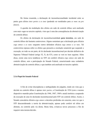 40
De forma resumida, a declaração de inconstitucionalidade incidental entre as
partes gera efeitos inter partes e ex tunc (podendo ser modulados para ex nunc ou pro
futuro).
A questão da modulação dos efeitos em sede de controle difuso será analisada
com mais vagar no terceiro capítulo, visto que é uma das conseqüências da abstrativização
do controle difuso.
Os efeitos da declaração de inconstitucionalidade para terceiros, em sede de
controle difuso são bastante controversos. Alguns sustentam que a declaração gera eficácia
erga omnes e ex nunc enquanto outros defendem eficácia erga omnes e ex tunc. Tal
controvérsia repousa sobre os efeitos que possuiria a resolução senatorial que suspende a
execução, no todo ou em parte, de lei declarada inconstitucional por decisão definitiva do
Supremo Tribunal Federal (artigo 52, X, da CF), como se verá no item seguinte. Além
disso, existe uma nova tendência no STF em conferir eficácia erga omnes em sede de
controle difuso, sem a participação do Senado Federal, caracterizando uma verdadeira
abstrativização do controle difuso, o que também será analisado no terceiro capítulo.
2.1.6 Papel do Senado Federal
A fim de evitar discrepâncias e ambiguidades de julgados, tendo em vista que a
decisão no controle difuso é apenas inter partes, a Constituição de 1934 (com o mesmo
dispositivo mantido pelas Constituições de 1946, 1967, 1969 e atual) instituiu a suspensão
da execução de uma lei declarada inconstitucional pelo STF em controle difuso. Assim, o
Senado concederia eficácia erga omnes a decisões proferidas em concreto, uma vez que o
STF desconsiderando a teoria da abstrativização, apenas pode conferir tal efeito em
abstrato, no controle pela via direta. Desta feita, evitam-se novos processos a fim de
requerer uma mesma decisão.
 