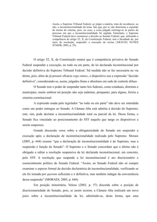 41
Assim, o Supremo Tribunal Federal, ao julgar a matéria, trata de reconhecer, ou
não, a inconstitucionalidade do tema, fato que, por si, não determina a expulsão
da norma do sistema, pois, no caso, a coisa julgada restringe-se às partes do
processo em que a inconstitucionalidade foi argüida. Entretanto, o Supremo
Tribunal Federal deve comunicar a decisão ao Senado Federal, que, utilizando a
competência do artigo 52, X, da Constituição Federal, tem a faculdade de, por
meio de resolução, suspender a execução da norma (ARAUJO; NUNES
JÚNIOR, 2003, p. 29).
O artigo 52, X, da Constituição estatui que é competência privativa do Senado
Federal suspender a execução, no todo ou em parte, de lei declarada inconstitucional por
decisão definitiva do Supremo Tribunal Federal. Tal medida não se faz necessária na via
direta, pois, além de já possuir eficácia erga omnes, o dispositivo usa a expressão “decisão
definitiva”, considerando-se, assim, julgados finais e absolutos em sede de controle difuso.
O Senado tem o poder de suspender tanto leis federais, como estaduais, distritais e
municipais, muito embora tal posição não seja unânime, porquanto, para alguns, feriria a
simetria constitucional.
A expressão usada pelo legislador “no todo ou em parte” não deve ser entendida
como um poder entregue ao Senado. A Câmara Alta está adstrita à decisão do Supremo;
este, sim, pode declarar a inconstitucionalidade total ou parcial da lei. Dessa forma, o
Senado fica vinculado ao posicionamento do STF naquilo que tange os dispositivos a
serem suspensos.
Grande discussão versa sobre a obrigatoriedade do Senado em suspender a
execução após a declaração de inconstitucionalidade realizada pelo Supremo. Moraes
(2005, p. 644) resume “que a declaração de inconstitucionalidade é do Supremo, mas a
suspensão é função do Senado”. O Supremo e o Senado concordam que o último não é
obrigado a editar a resolução suspensiva da lei declarada inconstitucional, em concreto,
pelo STF. A resolução que suspende a lei inconstitucional é ato discricionário e
essencialmente político do Senado Federal. “Assim, ao Senado Federal não só cumpre
examinar o aspecto formal da decisão declaratória da inconstitucionalidade, verificando se
ela foi tomada por quorum suficiente e é definitiva, mas também indagar da conveniência
dessa suspensão” (MORAES, 2005, p. 644).
Em posição minoritária, Veloso (2003, p. 57) discorda sobre a posição de
discricionariedade do Senado, pois, se assim ocorrer, a Câmara Alta realizará um novo
juízo sobre a inconstitucionalidade da lei, admitindo-se, desta forma, que uma
 