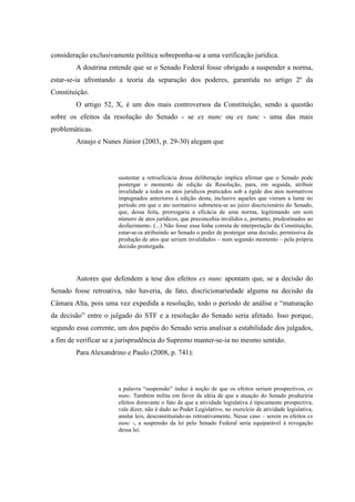 42
consideração exclusivamente política sobreponha-se a uma verificação jurídica.
A doutrina entende que se o Senado Federal fosse obrigado a suspender a norma,
estar-se-ia afrontando a teoria da separação dos poderes, garantida no artigo 2º da
Constituição.
O artigo 52, X, é um dos mais controversos da Constituição, sendo a questão
sobre os efeitos da resolução do Senado - se ex nunc ou ex tunc - uma das mais
problemáticas.
Araujo e Nunes Júnior (2003, p. 29-30) alegam que
sustentar a retroeficácia dessa deliberação implica afirmar que o Senado pode
postergar o momento de edição da Resolução, para, em seguida, atribuir
invalidade a todos os atos jurídicos praticados sob a égide dos atos normativos
impugnados anteriores à edição desta, inclusive aqueles que vieram a lume no
período em que o ato normativo submeteu-se ao juízo discricionário do Senado,
que, dessa feita, prorrogaria a eficácia de uma norma, legitimando um sem
número de atos jurídicos, que preconcebia inválidos e, portanto, predestinados ao
desfazimento. (...) Não fosse essa linha correta de interpretação da Constituição,
estar-se-ia atribuindo ao Senado o poder de postergar uma decisão, permissiva da
produção de atos que seriam invalidados – num segundo momento – pela própria
decisão postergada.
Autores que defendem a tese dos efeitos ex nunc apontam que, se a decisão do
Senado fosse retroativa, não haveria, de fato, discricionariedade alguma na decisão da
Câmara Alta, pois uma vez expedida a resolução, todo o período de análise e “maturação
da decisão” entre o julgado do STF e a resolução do Senado seria afetado. Isso porque,
segundo essa corrente, um dos papéis do Senado seria analisar a estabilidade dos julgados,
a fim de verificar se a jurisprudência do Supremo manter-se-ia no mesmo sentido.
Para Alexandrino e Paulo (2008, p. 741):
a palavra “suspensão” induz à noção de que os efeitos seriam prospectivos, ex
nunc. Também milita em favor da idéia de que a atuação do Senado produziria
efeitos doravante o fato de que a atividade legislativa é tipicamente prospectiva,
vale dizer, não é dado ao Poder Legislativo, no exercício de atividade legislativa,
anular leis, desconstituindo-as retroativamente. Nesse caso – serem os efeitos ex
nunc -, a suspensão da lei pelo Senado Federal seria equiparável à revogação
dessa lei.
 