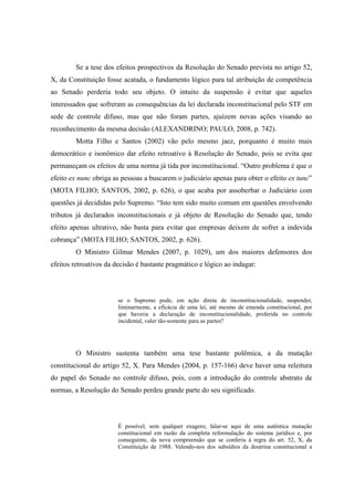 43
Se a tese dos efeitos prospectivos da Resolução do Senado prevista no artigo 52,
X, da Constituição fosse acatada, o fundamento lógico para tal atribuição de competência
ao Senado perderia todo seu objeto. O intuito da suspensão é evitar que aqueles
interessados que sofreram as consequências da lei declarada inconstitucional pelo STF em
sede de controle difuso, mas que não foram partes, ajuízem novas ações visando ao
reconhecimento da mesma decisão (ALEXANDRINO; PAULO, 2008, p. 742).
Motta Filho e Santos (2002) vão pelo mesmo jaez, porquanto é muito mais
democrático e isonômico dar efeito retroativo à Resolução do Senado, pois se evita que
permaneçam os efeitos de uma norma já tida por inconstitucional. “Outro problema é que o
efeito ex nunc obriga as pessoas a buscarem o judiciário apenas para obter o efeito ex tunc”
(MOTA FILHO; SANTOS, 2002, p. 626), o que acaba por assoberbar o Judiciário com
questões já decididas pelo Supremo. “Isto tem sido muito comum em questões envolvendo
tributos já declarados inconstitucionais e já objeto de Resolução do Senado que, tendo
efeito apenas ultrativo, não basta para evitar que empresas deixem de sofrer a indevida
cobrança” (MOTA FILHO; SANTOS, 2002, p. 626).
O Ministro Gilmar Mendes (2007, p. 1029), um dos maiores defensores dos
efeitos retroativos da decisão é bastante pragmático e lógico ao indagar:
se o Supremo pode, em ação direta de inconstitucionalidade, suspender,
liminarmente, a eficácia de uma lei, até mesmo de emenda constitucional, por
que haveria a declaração de inconstitucionalidade, proferida no controle
incidental, valer tão-somente para as partes?
O Ministro sustenta também uma tese bastante polêmica, a da mutação
constitucional do artigo 52, X. Para Mendes (2004, p. 157-166) deve haver uma releitura
do papel do Senado no controle difuso, pois, com a introdução do controle abstrato de
normas, a Resolução do Senado perdeu grande parte do seu significado.
É possível, sem qualquer exagero, falar-se aqui de uma autêntica mutação
constitucional em razão da completa reformulação do sistema jurídico e, por
conseguinte, da nova compreensão que se conferiu à regra do art. 52, X, da
Constituição de 1988. Valendo-nos dos subsídios da doutrina constitucional a
 