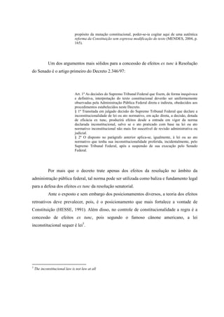 44
propósito da mutação constitucional, poder-se-ia cogitar aqui de uma autêntica
reforma da Constituição sem expressa modificação do texto (MENDES, 2004, p.
165).
Um dos argumentos mais sólidos para a concessão de efeitos ex tunc à Resolução
do Senado é o artigo primeiro do Decreto 2.346/97:
Art. 1º As decisões do Supremo Tribunal Federal que fixem, de forma inequívoca
e definitiva, interpretação do texto constitucional deverão ser uniformemente
observadas pela Administração Pública Federal direta e indireta, obedecidos aos
procedimentos estabelecidos neste Decreto.
§ 1º Transitada em julgado decisão do Supremo Tribunal Federal que declare a
inconstitucionalidade de lei ou ato normativo, em ação direta, a decisão, dotada
de eficácia ex tunc, produzirá efeitos desde a entrada em vigor da norma
declarada inconstitucional, salvo se o ato praticado com base na lei ou ato
normativo inconstitucional não mais for suscetível de revisão administrativa ou
judicial.
§ 2º O disposto no parágrafo anterior aplica-se, igualmente, à lei ou ao ato
normativo que tenha sua inconstitucionalidade proferida, incidentalmente, pelo
Supremo Tribunal Federal, após a suspensão de sua execução pelo Senado
Federal.
Por mais que o decreto trate apenas dos efeitos da resolução no âmbito da
administração pública federal, tal norma pode ser utilizada como baliza e fundamento legal
para a defesa dos efeitos ex tunc da resolução senatorial.
Ante o exposto e sem embargo dos posicionamentos diversos, a teoria dos efeitos
retroativos deve prevalecer, pois, é o posicionamento que mais fortalece a vontade de
Constituição (HESSE, 1991). Além disso, no controle de constitucionalidade a regra é a
concessão de efeitos ex tunc, pois segundo o famoso cânone americano, a lei
inconstitucional sequer é lei3
.
3
The inconstitucional law is not law at all
 
