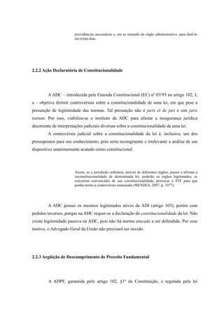 46
providências necessárias e, em se tratando de órgão administrativo, para fazê-lo
em trinta dias.
2.2.2 Ação Declaratória de Constitucionalidade
A ADC – introduzida pela Emenda Constitucional (EC) nº 03/93 no artigo 102, I,
a – objetiva dirimir controvérsias sobre a constitucionalidade de uma lei, em que pese a
presunção de legitimidade das normas. Tal presunção não é juris et de juri e sim juris
tantum. Por isso, viabiliza-se o instituto da ADC para afastar a insegurança jurídica
decorrente de interpretações judiciais diversas sobre a constitucionalidade de uma lei.
A controvérsia judicial sobre a constitucionalidade da lei é, inclusive, um dos
pressupostos para seu conhecimento, pois seria incongruente e irrelevante a análise de um
dispositivo unanimemente acatado como constitucional.
Assim, se a jurisdição ordinária, através de diferentes órgãos, passar a afirmar a
inconstitucionalidade de determinada lei, poderão os órgãos legitimados, se
estiverem convencidos de sua constitucionalidade, provocar o STF para que
ponha termo à controvérsia instaurada (MENDES, 2007, p. 1077).
A ADC possui os mesmos legitimados ativos da ADI (artigo 103), porém com
pedidos inversos, porque na ADC requer-se a declaração de constitucionalidade da lei. Não
existe legitimidade passiva na ADC, pois não há norma atacada a ser defendida. Por esse
motivo, o Advogado Geral da União não precisará ser ouvido.
2.2.3 Argüição de Descumprimento de Preceito Fundamental
A ADPF, garantida pelo artigo 102, §1º da Constituição, é regulada pela lei
 