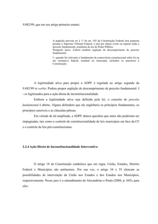47
9.882/99, que em seu artigo primeiro estatui:
A argüição prevista no § 1º do art. 102 da Constituição Federal será proposta
perante o Supremo Tribunal Federal, e terá por objeto evitar ou reparar lesão a
preceito fundamental, resultante de ato do Poder Público.
Parágrafo único. Caberá também argüição de descumprimento de preceito
fundamental:
I - quando for relevante o fundamento da controvérsia constitucional sobre lei ou
ato normativo federal, estadual ou municipal, incluídos os anteriores à
Constituição;
A legitimidade ativa para propor a ADPF é regulada no artigo segundo da
9.882/99 in verbis: Podem propor argüição de descumprimento de preceito fundamental: I
- os legitimados para a ação direta de inconstitucionalidade.
Embora a legitimidade ativa seja definida pela lei, o conceito de preceito
fundamental é aberto. Alguns defendem que ele englobaria os princípios fundamentes, os
princípios sensíveis e as cláusulas pétreas.
Em virtude de tal amplitude, a ADPF abarca questões que antes não poderiam ser
impugnadas, tais como o controle de constitucionalidade de leis municipais em face da CF
e o controle de leis pré-constitucionais.
2.2.4 Ação Direta de Inconstitucionalidade Interventiva
O artigo 18 da Constituição estabelece que em regra, União, Estados, Distrito
Federal e Municípios são autônomos. Por sua vez, o artigo 34 e 35 elencam as
possibilidades de intervenção da União nos Estados e dos Estados nos Municípios,
respectivamente. Nesse jaez é o entendimento de Alexandrino e Paulo (2008, p. 845), para
eles:
 