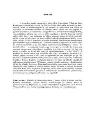 5
RESUMO
O tema deste estudo monográfico, submetido à Universidade Federal de Santa
Catarina para obtenção do título de Bacharel em Direito, diz respeito à abstrativização do
controle difuso de constitucionalidade, que consiste na aproximação dos efeitos da
declaração de inconstitucionalidade no controle difuso àqueles que são próprios do
controle concentrado. Recentemente a jurisprudência do Supremo Tribunal Federal (STF)
vem concedendo eficácia erga omnes e efeito vinculante às decisões finais do controle
difuso, além disso, vem modulando os efeitos temporais dessas decisões, conferindo
efeitos ex tunc ou até mesmo pro futuro. A objetivação do recurso extraordinário, o caso
Mira Estrela e o caso da progressão de regime nos crimes hediondos são paradigmáticos
para a abstrativização. Ressalte-se que a concessão de eficácia erga omnes de plano é típica
do controle concentrado, já que a lei julgada inconstitucional pelo Supremo Tribunal – no
controle difuso – só produzirá eficácia erga omnes após a resolução do Senado que
suspenda sua execução. Além disso, a modulação dos efeitos temporais é prevista pela
norma reguladora da fiscalização direta de constitucionalidade – a Lei 9.868/99. A
tendência de abstrativização aqui defendida, não exige a supressão da participação do
Senado, apenas adiciona o STF como co-legitimado em uma atribuição que já vem
realizando. O Supremo abstrativizaria as questões de índole jurídica e deixaria a serviço do
Senado as decisões de efeitos notadamente políticos. No intuito de defender a rigidez do
ordenamento constitucional, o STF poderá – quando entender necessário – abstrativizar os
efeitos dos julgados do controle difuso, desde que respeite o quorum de dois terços, pois se
abstrativizar com quorum de maioria absoluta estaria burlando o instituto da súmula
vinculante. Com o fito de garantir a segurança jurídica dessa nova tendência, sugere-se
uma Emenda Constitucional que insira a abstrativização no ordenamento constitucional,
escoimando, assim, qualquer dúvida sobre a sua legalidade
Palavras-chave: Controle de constitucionalidade. Controle difuso. Controle concreto.
Controle concentrado. Controle abstrato. Abstrativização do controle difuso de
constitucionalidade. Objetivação do recurso extraordinário. Repercussão Geral. Súmula
Vinculante. Caso Mira Estrela. Caso da progressão de regime nos crimes hediondos.
 