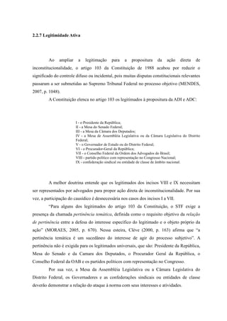 50
2.2.7 Legitimidade Ativa
Ao ampliar a legitimação para a propositura da ação direta de
inconstitucionalidade, o artigo 103 da Constituição de 1988 acabou por reduzir o
significado do controle difuso ou incidental, pois muitas disputas constitucionais relevantes
passaram a ser submetidas ao Supremo Tribunal Federal no processo objetivo (MENDES,
2007, p. 1048).
A Constituição elenca no artigo 103 os legitimados à propositura da ADI e ADC:
I - o Presidente da República;
II - a Mesa do Senado Federal;
III - a Mesa da Câmara dos Deputados;
IV - a Mesa de Assembléia Legislativa ou da Câmara Legislativa do Distrito
Federal;
V - o Governador de Estado ou do Distrito Federal;
VI - o Procurador-Geral da República;
VII - o Conselho Federal da Ordem dos Advogados do Brasil;
VIII - partido político com representação no Congresso Nacional;
IX - confederação sindical ou entidade de classe de âmbito nacional.
A melhor doutrina entende que os legitimados dos incisos VIII e IX necessitam
ser representados por advogados para propor ação direta de inconstitucionalidade. Por sua
vez, a participação do causídico é desnecessária nos casos dos incisos I a VII.
“Para alguns dos legitimados do artigo 103 da Constituição, o STF exige a
presença da chamada pertinência temática, definida como o requisito objetivo da relação
de pertinência entre a defesa do interesse específico do legitimado e o objeto próprio da
ação” (MORAES, 2005, p. 670). Nessa esteira, Clève (2000, p. 163) afirma que “a
pertinência temática é um sucedâneo do interesse de agir do processo subjetivo”. A
pertinência não é exigida para os legitimados universais, que são: Presidente da República,
Mesa do Senado e da Camara dos Deputados, o Procurador Geral da República, o
Conselho Federal da OAB e os partidos políticos com representação no Congresso.
Por sua vez, a Mesa da Assembléia Legislativa ou a Câmara Legislativa do
Distrito Federal, os Governadores e as confederações sindicais ou entidades de classe
deverão demonstrar a relação do ataque à norma com seus interesses e atividades.
 