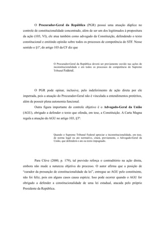 51
O Procurador-Geral da República (PGR) possui uma atuação dúplice no
controle de constitucionalidade concentrado, além de ser um dos legitimados à propositura
da ação (103, VI), ele atua também como advogado da Constituição, defendendo o texto
constitucional e emitindo opinião sobre todos os processos de competência do STF. Nesse
sentido o §1º, do artigo 103 da CF diz que
O Procurador-Geral da República deverá ser previamente ouvido nas ações de
inconstitucionalidade e em todos os processos de competência do Supremo
Tribunal Federal.
O PGR pode opinar, inclusive, pelo indeferimento de ação direta por ele
impetrada, pois a atuação do Procurador-Geral não é vinculada a entendimentos pretéritos,
além de possuir plena autonomia funcional.
Outra figura importante do controle objetivo é o Advogado-Geral da União
(AGU), obrigado a defender o texto que ofenda, em tese, a Constituição. A Carta Magna
regula a atuação do AGU no artigo 103, §3º:
Quando o Supremo Tribunal Federal apreciar a inconstitucionalidade, em tese,
de norma legal ou ato normativo, citará, previamente, o Advogado-Geral da
União, que defenderá o ato ou texto impugnado.
Para Clève (2000, p. 179), tal previsão reforça o contraditório na ação direta,
embora não mude a natureza objetiva do processo. O autor afirma que a posição de
“curador da presunção de constitucionalidade da lei”, entregue ao AGU pelo constituinte,
não foi feliz, pois em alguns casos causa espécie. Isso pode ocorrer quando o AGU for
obrigado a defender a constitucionalidade de uma lei estadual, atacada pelo próprio
Presidente da República.
 