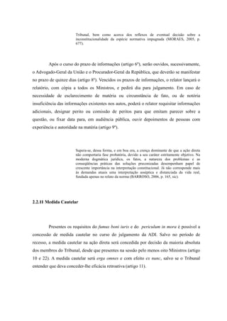 55
Tribunal, bem como acerca dos reflexos de eventual decisão sobre a
inconstitucionalidade da espécie normativa impugnada (MORAES, 2005, p.
677).
Após o curso do prazo de informações (artigo 6º), serão ouvidos, sucessivamente,
o Advogado-Geral da União e o Procurador-Geral da República, que deverão se manifestar
no prazo de quinze dias (artigo 8º). Vencidos os prazos de informações, o relator lançará o
relatório, com cópia a todos os Ministros, e pedirá dia para julgamento. Em caso de
necessidade de esclarecimento de matéria ou circunstância de fato, ou de notória
insuficiência das informações existentes nos autos, poderá o relator requisitar informações
adicionais, designar perito ou comissão de peritos para que emitam parecer sobre a
questão, ou fixar data para, em audiência pública, ouvir depoimentos de pessoas com
experiência e autoridade na matéria (artigo 9º).
Supera-se, dessa forma, e em boa ora, a crença dominante de que a ação direta
não comportaria fase probatória, devido a seu caráter estritamente objetivo. Na
moderna dogmática jurídica, os fatos, a natureza dos problemas e as
conseqüências práticas das soluções preconizadas desempenham papel de
crescente importância na interpretação constitucional. Já não corresponde mais
às demandas atuais uma interpretação asséptica e distanciada da vida real,
fundada apenas no relato da norma (BARROSO, 2006, p. 165, sic).
2.2.11 Medida Cautelar
Presentes os requisitos do fumus boni iuris e do periculum in mora é possível a
concessão de medida cautelar no curso do julgamento da ADI. Salvo no período de
recesso, a medida cautelar na ação direta será concedida por decisão da maioria absoluta
dos membros do Tribunal, desde que presentes na sessão pelo menos oito Ministros (artigo
10 e 22). A medida cautelar será erga omnes e com efeito ex nunc, salvo se o Tribunal
entender que deva conceder-lhe eficácia retroativa (artigo 11).
 