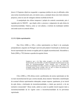 58
futuro). O Supremo objetivou resguardar a segurança jurídica de atos já edificados sobre
uma norma inconstitucional, pois, em muitos casos, a anulação desses atos traria inúmeros
prejuízos, como no caso de vantagens salariais recebidas de boa-fé.
A manipulação dos efeitos temporais é própria do controle concentrado, pois é
regulada pela lei 9868/99 – que dispõe sobre o processo e julgamento da ação direta de
inconstitucionalidade. Todavia, como se verá adiante, o instituto da modulação também
está sendo aceito no controle difuso.
2.2.13.3 Efeito repristinatório
Para Clève (2000, p. 249), o efeito repristinatório no Brasil é de construção
jurisprudencial, enquanto em Portugal é previsto pela própria Constituição ao declarar que
haverá repristinação das normas revogadas pela lei julgada inconstitucional. Alexandrino e
Paulo (2008, p. 795) ilustram a questão da seguinte forma:
Imagine-se que a lei Beta tenha revogado a lei Alfa em 10.08.2005.
Posteriormente, em 10.02.2007, a lei Beta foi declarada inconstitucional em ação
direta de inconstitucionalidade. Nessa situação, com a declaração da
inconstitucionalidade da lei Beta, restaura-se a vigência da lei Alfa, como se sua
revogação nunca tivesse existido, uma vez que os efeitos da pronúncia de
inconstitucionalidade são retroativos (ex tunc).
Clève (2000, p. 250) afirma existir a problemática da norma repristinada ser tão
ou mais inconstitucional do que a norma atacada, dessa maneira “detectada a manifestação
de eventual eficácia repristinatória indesejada, cumpre requerer, igualmente, já na inicial
da ação direta, a declaração da inconstitucionalidade, e, desde que possível, a do ato
normativo ressuscitado”. Desse modo, caberá ao autor no pedido inicial requerer tanto a
inconstitucionalidade da lei vigente como a inconstitucionalidade da lei porventura
repristinada.
 