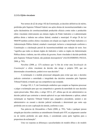 59
2.2.13.4 Efeito vinculante
Nos termos do §2 do artigo 102 da Constituição, as decisões definitivas de mérito,
proferidas pelo Supremo Tribunal Federal, nas ações diretas de inconstitucionalidade e nas
ações declaratórias de constitucionalidade produzirão eficácia contra todos e produzirão
efeito vinculante relativamente aos demais órgãos do Poder Judiciário e à administração
pública direta e indireta nas esferas federal, estadual e municipal. O artigo 28 da Lei
9868/99 também confere efeitos vinculantes em relação aos órgãos do Poder Judiciário e à
Administração Pública federal, estadual e municipal, inclusive a interpretação conforme a
Constituição e a declaração parcial de inconstitucionalidade sem redução de texto. Isso
“significa que todos os demais órgãos do Judiciário e todos os órgãos da Administração
Pública direta e indireta, nas três esferas de governo, ficam vinculados à decisão proferida
pelo Supremo Tribunal Federal, não podendo desrespeitá-la” (ALEXANDRINO; PAULO,
2008, p. 793).
Novelino (2008, p. 127) esclarece que “a fim de evitar uma 'fossilização da
Constituição' o efeito vinculante da decisão não atinge o próprio STF, que em
determinadas circunstâncias, poderá rever suas decisões”.
A reclamação é a medida processual adequada para evitar que atos e decisões
judiciais contrariem a autoridade e integridade das decisões emanadas pelo Supremo
Tribunal Federal, evitando que sua competência seja usurpada.
O artigo 102, I, 'l', da Constituição estabelece que compete ao Supremo processar
e julgar a reclamação para que sua competência e garantia da autoridade de suas decisões
sejam preservadas. Mais além, o artigo 103-A, §3º, afirma que do ato administrativo ou
decisão judicial que contrariar a súmula aplicável ou que indevidamente a aplicar, caberá
reclamação ao Supremo Tribunal Federal que, julgando-a procedente, anulará o ato
administrativo ou cassará a decisão judicial reclamada e determinará que outra seja
proferida com ou sem a aplicação da súmula, conforme o caso.
Nas palavras de Alexandrino e Paulo (2008, p. 793), “toda e qualquer pessoa
atingida por decisões contrárias ao entendimento firmado pelo STF, no julgamento cautelar
ou de mérito proferido em ação direta, é considerada como parte legítima para a
propositura da reclamação”.
Uma vez expostas as diferenças e peculiaridades do modelo difuso e do modelo
 