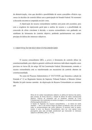 63
da abstrativização, visto que decidirá a possibilidade de serem concedidos eficácia erga
omnes às decisões do controle difuso sem a participação do Senado Federal. No momento
a discussão encontra-se empatada em dois votos.
A objetivação do recurso extraordinário também será posta sob escrutínio, pois
com a exigência da repercussão geral para a análise do recurso e a possibilidade de
concessão de efeito vinculante à decisão, o recurso extraordinário vem ganhando um
semblante de ferramenta do controle objetivo, perdendo paulatinamente seu caráter
precípuo de defesa dos interesses subjetivos.
3.1 OBJETIVAÇÃO DO RECURSO EXTRAORDINÁRIO
O recurso extraordinário (RE), a priori, é ferramenta do controle difuso de
constitucionalidade, pois objetiva garantir a defesa de interesses individuais naqueles casos
previstos no inciso III, do artigo 102 da Constituição Federal. Recentemente, contudo, o
recurso extraordinário está se transformando em mecanismo do controle abstrato de
constitucionalidade.
No curso do Processo Administrativo nº 318.715/STF, que fomentou a edição da
Emenda nº 12 ao Regimento Interno do Supremo Tribunal Federal, o Ministro Gilmar
Mendes foi pelo mesmo caminho da objetivação do Recurso Extraordinário ao sustentar
que
Deixa de ter caráter marcadamente subjetivo ou defesa de interesse das partes,
para assumir, de forma decisiva, a função de defesa da ordem constitucional
objetiva. Trata-se de orientação que os modernos sistemas de Corte
Constitucional vêm conferindo ao recurso de amparo e ao recurso constitucional
(Verfassungsbeschwerde). [...]
A função do Supremo nos recursos extraordinários — ao menos de modo
imediato — não é a de resolver litígios de fulano ou beltrano, nem a de revisar
todos os pronunciamentos das cortes inferiores. O processo entre as partes,
trazido à corte via Recurso Extraordinário, deve ser visto apenas como
pressuposto para uma atividade jurisdicional que transcende os interesses
subjetivos (MADOZ, 2005, p. 75-76).
 