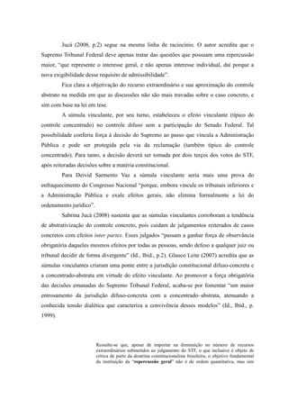 65
Jucá (2008, p.2) segue na mesma linha de raciocínio. O autor acredita que o
Supremo Tribunal Federal deve apenas tratar das questões que possuam uma repercussão
maior, “que represente o interesse geral, e não apenas interesse individual, daí porque a
nova exigibilidade desse requisito de admissibilidade”.
Fica clara a objetivação do recurso extraordinário e sua aproximação do controle
abstrato na medida em que as discussões não são mais travadas sobre o caso concreto, e
sim com base na lei em tese.
A súmula vinculante, por seu turno, estabeleceu o efeito vinculante (típico do
controle concentrado) no controle difuso sem a participação do Senado Federal. Tal
possibilidade conferiu força à decisão do Supremo ao passo que vincula a Administração
Pública e pode ser protegida pela via da reclamação (também típico do controle
concentrado). Para tanto, a decisão deverá ser tomada por dois terços dos votos do STF,
após reiteradas decisões sobre a matéria constitucional.
Para Deivid Sarmento Vaz a súmula vinculante seria mais uma prova do
enfraquecimento do Congresso Nacional “porque, embora vincule os tribunais inferiores e
a Administração Pública e exale efeitos gerais, não elimina formalmente a lei do
ordenamento jurídico”.
Sabrina Jucá (2008) sustenta que as súmulas vinculantes corroboram a tendência
de abstrativização do controle concreto, pois cuidam de julgamentos reiterados de casos
concretos com efeitos inter partes. Esses julgados “passam a ganhar força de observância
obrigatória daqueles mesmos efeitos por todas as pessoas, sendo defeso a qualquer juiz ou
tribunal decidir de forma divergente” (Id., Ibid., p.2). Glauco Leite (2007) acredita que as
súmulas vinculantes criaram uma ponte entre a jurisdição constitucional difuso-concreta e
a concentrado-abstrata em virtude do efeito vinculante. Ao promover a força obrigatória
das decisões emanadas do Supremo Tribunal Federal, acaba-se por fomentar “um maior
entrosamento da jurisdição difuso-concreta com a concentrado–abstrata, atenuando a
conhecida tensão dialética que caracteriza a convivência desses modelos” (Id., Ibid., p.
1999).
Ressalte-se que, apesar de importar na diminuição no número de recursos
extraordinários submetidos ao julgamento do STF, o que inclusive é objeto de
crítica de parte da doutrina constitucionalista brasileira, o objetivo fundamental
da instituição da “repercussão geral” não é de ordem quantitativa, mas sim
 