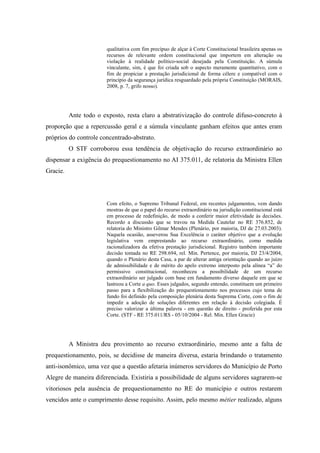 66
qualitativa com fim precípuo de alçar à Corte Constitucional brasileira apenas os
recursos de relevante ordem constitucional que importem em alteração ou
violação à realidade político-social desejada pela Constituição. A súmula
vinculante, sim, é que foi criada sob o aspecto meramente quantitativo, com o
fim de propiciar a prestação jurisdicional de forma célere e compatível com o
princípio da segurança jurídica resguardado pela própria Constituição (MORAIS,
2008, p. 7, grifo nosso).
Ante todo o exposto, resta claro a abstrativização do controle difuso-concreto à
proporção que a repercussão geral e a súmula vinculante ganham efeitos que antes eram
próprios do controle concentrado-abstrato.
O STF corroborou essa tendência de objetivação do recurso extraordinário ao
dispensar a exigência do prequestionamento no AI 375.011, de relatoria da Ministra Ellen
Gracie.
Com efeito, o Supremo Tribunal Federal, em recentes julgamentos, vem dando
mostras de que o papel do recurso extraordinário na jurisdição constitucional está
em processo de redefinição, de modo a conferir maior efetividade às decisões.
Recordo a discussão que se travou na Medida Cautelar no RE 376.852, de
relatoria do Ministro Gilmar Mendes (Plenário, por maioria, DJ de 27.03.2003).
Naquela ocasião, asseverou Sua Excelência o caráter objetivo que a evolução
legislativa vem emprestando ao recurso extraordinário, como medida
racionalizadora da efetiva prestação jurisdicional. Registro também importante
decisão tomada no RE 298.694, rel. Min. Pertence, por maioria, DJ 23/4/2004,
quando o Plenário desta Casa, a par de alterar antiga orientação quando ao juízo
de admissibilidade e de mérito do apelo extremo interposto pela alínea “a” do
permissivo constitucional, reconheceu a possibilidade de um recurso
extraordinário ser julgado com base em fundamento diverso daquele em que se
lastreou a Corte a quo. Esses julgados, segundo entendo, constituem um primeiro
passo para a flexibilização do prequestionamento nos processos cujo tema de
fundo foi definido pela composição plenária desta Suprema Corte, com o fim de
impedir a adoção de soluções diferentes em relação à decisão colegiada. É
preciso valorizar a última palavra - em questão de direito - proferida por esta
Corte. (STF - RE 375.011/RS - 05/10/2004 - Rel. Min. Ellen Gracie)
A Ministra deu provimento ao recurso extraordinário, mesmo ante a falta de
prequestionamento, pois, se decidisse de maneira diversa, estaria brindando o tratamento
anti-isonômico, uma vez que a questão afetaria inúmeros servidores do Município de Porto
Alegre de maneira diferenciada. Existiria a possibilidade de alguns servidores sagrarem-se
vitoriosos pela ausência de prequestionamento no RE do município e outros restarem
vencidos ante o cumprimento desse requisito. Assim, pelo mesmo métier realizado, alguns
 