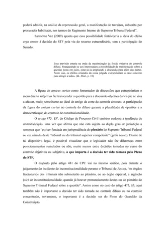68
poderá admitir, na análise da repercussão geral, a manifestação de terceiros, subscrita por
procurador habilitado, nos termos do Regimento Interno do Supremo Tribunal Federal”.
Sarmento Vaz (2009) aponta que essa possibilidade fortaleceria a idéia do efeito
erga omnes à decisão do STF pela via do recurso extraordinário, sem a participação do
Senado:
Essa previsão estaria na onda da maximização da feição objetiva do controle
difuso. Franqueando-se aos interessados a possibilidade de manifestação sobre a
questão posta em juízo, estar-se-ia ampliando a discussão para além das partes.
Posto isso, os efeitos oriundos da coisa julgada extrapolariam o caso concreto
para atingir a todos. (Id., Ibid., p. 10)
A figura do amicus curiae como fomentador de discussões que extrapolariam o
mero direito subjetivo faz transcender a questão para a discussão objetiva da lei que se visa
a afastar, muito semelhante ao ideal de amigo da corte do controle abstrato. A participação
da figura do amicus curiae no controle do difuso garante a pluralidade de opiniões e a
democratização do controle de constitucionalidade.
O artigo 475, §3ª, do Código de Processo Civil também endossa a tendência de
abstrativização, uma vez que afirma que não está sujeita ao duplo grau de jurisdição a
sentença que “estiver fundada em jurisprudência do plenário do Supremo Tribunal Federal
ou em súmula deste Tribunal ou do tribunal superior competente” (grifo nosso). Diante de
tal dispositivo legal, é possível visualizar que o legislador não fez diferenças entre
posicionamentos sumulados ou não, muito menos entre decisões tomadas no curso do
controle objetivou ou subjetivo, o que importa é a decisão ter sido tomada pelo Pleno
do STF.
O disposto pelo artigo 481 do CPC vai no mesmo sentido, pois durante o
julgamento do incidente de inconstitucionalidade perante o Tribunal de Justiça, “os órgãos
fracionários dos tribunais não submeterão ao plenário, ou ao órgão especial, a argüição
(sic) de inconstitucionalidade, quando já houver pronunciamento destes ou do plenário do
Supremo Tribunal Federal sobre a questão”. Assim como no caso do artigo 475, §3, aqui
também não é importante a decisão ter sido tomada no controle difuso ou no controle
concentrado, novamente, o importante é a decisão ser do Pleno do Guardião da
Constituição.
 