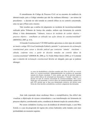 69
O entendimento do Código de Processo Civil vai ao encontro da tendência de
abstrativização, pois o Código entendeu que não faz nenhuma diferença – em termos de
precedentes – a decisão ter sido tomada no controle difuso ou no controle concentrado,
uma vez que o Pleno será o mesmo.
Vale ressaltar que a análise do julgamento no incidente de inconstitucionalidade
realizado pelos Tribunais de Justiça dos estados, embora seja ferramenta do controle
difuso, é feita abstratamente. “Ademais, trata-se de incidente de caráter objetivo –
processo objetivo – semelhante ao utilizado nas ações diretas de constitucionalidade”
(MONTEZ, 2007, p. 4-5).
A Emenda Constitucional nº 45/2004 também aproximou os dois tipos de controle
ao inserir o artigo 103-A na Constituição Federal e permitir “o ajuizamento da reclamação
constitucional para cassar a decisão judicial que contrariar ‘súmula’ vinculante –
editada, conforme visto, a partir de decisões tomadas em controle difuso de
constitucionalidade” (DIDIER JR, 2006, p. 5). Fredie Didier Júnior (2006, p. 6-7) entende
que o conceito de reclamação constitucional deveria ser alargado, para que se pudesse
abranger:
os casos de desobediência a decisões tomadas pelo Pleno do STF em controle
difuso de constitucionalidade, independentemente da existência de enunciado
sumular de eficácia vinculante. É certo, porém, que não há previsão expressa
neste sentido (fala-se de reclamação por desrespeito a “súmula” vinculante e a
decisão em ação de controle concentrado de constitucionalidade). Mas a nova
feição que vem assumindo o controle difuso de constitucionalidade, quando feito
pelo STF, permite que se faça essa interpretação extensiva, até mesmo como
forma de evitar decisões contraditórias e acelerar o julgamento das demandas.
Ante toda exposição desse arcabouço fático e exemplificativo, fica difícil não
visualizar a objetivação do recurso extraordinário e sua transformação em ferramenta do
processo objetivo, corroborando assim, a tendência de abstrativização do controle difuso.
Por serem verdadeiros leading cases da tendência de abstrativização, o caso Mira
Estrela e o caso da progressão de regime dos crimes hediondos serão tratados com mais
profundidade em momento seguinte.
 