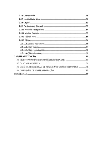 7
2.2.6 Competência.....................................................................................................49
2.2.7 Legitimidade Ativa..........................................................................................50
2.2.8 Objeto ...............................................................................................................52
2.2.9 Parâmetro de Controle ...................................................................................53
2.2.10 Processo e Julgamento ..................................................................................54
2.2.11 Medida Cautelar............................................................................................55
2.2.12 Decisão Final..................................................................................................56
2.2.13 Efeitos .............................................................................................................56
2.2.13.1 Eficácia erga omnes..................................................................................56
2.2.13.2 Efeito ex tunc ............................................................................................57
2.2.13.3 Efeito repristinatório.................................................................................58
2.2.13.4 Efeito vinculante .......................................................................................59
3 ABSTRATIVIZAÇÃO ...................................................................................................61
3.1 OBJETIVAÇÃO DO RECURSO EXTRAORDINÁRIO ........................................63
3.2 CASO MIRA ESTRELA ..........................................................................................70
3.3 CASO DA PROGRESSÃO DE REGIME NOS CRIMES HEDIONDOS ..............75
3.4 CONDIÇÕES DE ABSTRATIVIZAÇÃO...............................................................80
CONCLUSÃO....................................................................................................................83
 