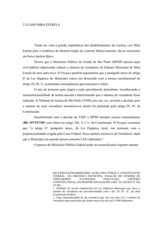70
3.2 CASO MIRA ESTRELA
Tendo em vista a grande importância dos desdobramentos do leading case Mira
Estrela para a tendência de abstrativização do controle difuso-concreto, faz-se necessário
um breve intróito fático.
Ocorre que o Ministério Público do Estado de São Paulo (MPSP) ajuizou ação
civil pública objetivando reduzir o número de vereadores da Câmara Municipal de Mira
Estrela de onze para nove. O Parquet paulista argumentou que o parágrafo único do artigo
6º da Lei Orgânica do Município estava em desacordo com a norma constitucional do
artigo 29, IV, 'a', acarretando conseqüências gravosas para o erário.
O juiz de primeiro grau julgou a ação parcialmente procedente, reconhecendo a
inconstitucionalidade da norma atacada e determinando que o número de vereadores fosse
reduzido. O Tribunal de Justiça de São Paulo (TJSP), por sua vez, reverteu a decisão, pois
o número de onze vereadores encontrava-se dentro do permitido pelo artigo 29, IV, da
Constituição.
Inconformado com a decisão do TJSP, o MPSP interpôs recurso extraordinário
(RE 197.917/SP) com fulcro no artigo 102, 'a' e 'c', da Constituição. O Parquet sustentou
que “o artigo 6º, parágrafo único, da Lei Orgânica local, em contraste com a
proporcionalidade exigida pela Carta Federal, fixou número excessivo de Vereadores, dado
que o Município em questão possui somente 2.651 habitantes”.
O parecer do Ministério Público Federal pode ser resumido pela seguinte ementa:
RECURSO EXTRAORDINÁRIO. AÇÃO CIVIL PÚBLICA. CONSTITUIÇÃO
FEDERAL. LEI ORGÂNICA MUNICIPAL. FIXAÇÃO DO NÚMERO DE
VEREADORES. AUTONOMIA VINCULADA. CRITÉRIO
CONSTITUCIONAL DA PROPORCIONALIDADE (ART. 29, INCISO IV, DA
CF/88).
1. Nulidade de norma estabelecida em Lei Orgânica Municipal que fixou o
número de vereadores em desconformidade com o art. 29, IV, “a”, da atual
Constituição Federal.
2. Clara antijuridicidade de ato normativo que fixa em onze (11) o número de
vereadores para município que detém menos de três mil (3.000) habitantes.
 