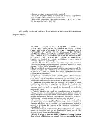 71
3. Incontroverso dano ao patrimônio público municipal.
4. Autonomia municipal que deve ser exercida com observância dos parâmetros
analíticos estabelecidos no texto constitucional vigente.
5. Parecer pelo conhecimento e provimento do recurso. (STF - RE 197.917/SP -
Rel. Min. Maurício Corrêa - 24/03/2004)
Após amplas discussões, o voto do relator Maurício Corrêa restou vencedor com a
seguinte ementa:
RECURSO EXTRAORDINÁRIO. MUNICÍPIOS. CÂMARA DE
VEREADORES. COMPOSIÇÃO. AUTONOMIA MUNICIPAL. LIMITES
CONSTITUCIONAIS. NÚMERO DE VEREADORES PROPORCIONAL À
POPULAÇÃO. CF, ARTIGO 29, IV. APLICAÇÃO DE CRITÉRIO
ARITMÉTICO RÍGIDO. INVOCAÇÃO DOS PRINCÍPIOS DA ISONOMIA E
DA RAZOABILIDADE. INCOMPATIBILIDADE ENTRE A POPULAÇÃO E
O NÚMERO DE VEREADORES. INCONSTITUCIONALIDADE,
INCIDENTER TANTUM, DA NORMA MUNICIPAL. EFEITOS PARA O
FUTURO. SITUAÇÃO EXCEPCIONAL.
1. O artigo 29, inciso IV da Constituição Federal, exige que o número de
Vereadores seja proporcional à população dos Municípios, observados os limites
mínimos e máximos fixados pelas alíneas a, b e c.
2. Deixar a critério do legislador municipal o estabelecimento da composição das
Câmaras Municipais, com observância apenas dos limites máximos e mínimos
do preceito (CF, artigo 29) é tornar sem sentido a previsão constitucional
expressa da proporcionalidade.
3. Situação real e contemporânea em que Municípios menos populosos têm mais
Vereadores do que outros com um número de habitantes várias vezes maior.
Casos em que a falta de um parâmetro matemático rígido que delimite a ação dos
legislativos Municipais implica evidente afronta ao postulado da isonomia.
4. Princípio da razoabilidade. Restrição legislativa. A aprovação de norma
municipal que estabelece a composição da Câmara de Vereadores sem
observância da relação cogente de proporção com a respectiva população
configura excesso do poder de legislar, não encontrando eco no sistema
constitucional vigente.
5. Parâmetro aritmético que atende ao comando expresso na Constituição
Federal, sem que a proporcionalidade reclamada traduza qualquer afronta aos
demais princípios constitucionais e nem resulte formas estranhas e distantes da
realidade dos Municípios brasileiros. Atendimento aos postulados da moralidade,
impessoalidade e economicidade dos atos administrativos (CF, artigo 37).
6. Fronteiras da autonomia municipal impostas pela própria Carta da República,
que admite a proporcionalidade da representação política em face do número de
habitantes. Orientação que se confirma e se reitera segundo o modelo de
composição da Câmara dos Deputados e das Assembléias Legislativas (CF,
artigos 27 e 45, § 1º).
7. Inconstitucionalidade, incidenter tantun, da lei local que fixou em 11 (onze) o
número de Vereadores, dado que sua população de pouco mais de 2600
habitantes somente comporta 09 representantes.
8. Efeitos. Princípio da segurança jurídica. Situação excepcional em que a
declaração de nulidade, com seus normais efeitos ex tunc, resultaria grave
 