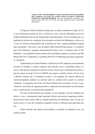 72
ameaça a todo o sistema legislativo vigente. Prevalência do interesse público
para assegurar, em caráter de exceção, efeitos pro futuro à declaração
incidental de inconstitucionalidade. Recurso extraordinário conhecido e em
parte provido. (STF - RE 197.917/SP - Rel. Min. Maurício Corrêa - 24/03/2004,
grifo nosso).
O Supremo Tribunal Federal entendeu que as balizas estatuídas no artigo 29, IV,
'a', da Constituição (mínimo de nove e máximo de vinte e um nos Municípios de até um
milhão de habitantes) devem ser interpretadas matematicamente. A Corte entendeu que se a
regulação do número de vereadores fosse deixada ao alvedrio dos Municípios, correr-se-ia
o risco de inúmeras desproporções que acabariam por ferir a proporcionalidade desejada
pelo constituinte. Vale citar o caso de própria Mira Estrela-SP que possuía 11 vereadores
para 2.636 habitantes, enquanto Adamantina-SP contava com 9 vereadores para 32.766
habitantes. A incongruência tomou matizes mais assustadoras quando se constatou que São
Manuel-SP (38.271 habitantes) e Guarulhos-SP (972.197 habitantes) possuíam igualmente,
21 vereadores.
Capitaneados por Gilmar Mendes, os Ministros do STF adotaram posicionamento
inovador ao modular os efeitos temporais desta decisão, isto é, concederam efeitos pro
futuro a uma decisão emanada do controle concreto. Ocorre que a modulação dos efeitos é
prevista apenas no artigo 27 da Lei 9.868/99, que regula o controle concreto. No seu voto,
o Ministro defende que “a limitação de efeito é um apanágio do controle judicial de
constitucionalidade, podendo ser aplicado tanto no controle direto quanto no controle
incidental”. O argumento mais forte de Gilmar Mendes para corroborar essa tese é que,
“tendo em vista razões de segurança jurídica, a supressão da norma poderá ser mais danosa
para o sistema do que a sua preservação temporária”.
No caso de Mira Estrela, por exemplo, se fosse adotada a tese da nulidade com
efeitos ex tunc, o ordenamento legal municipal sofreria uma enorme insegurança jurídica.
Seria possível atacar quase todas as votações legislativas do Município, uma vez que, em
muitos casos, os votos dos vereadores irregulares fizeram a diferença para aprovação das
leis.
Gilmar Mendes não objetiva desconsiderar o princípio da nulidade da lei, ele
acredita, porém
 
