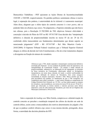 74
Democrático Trabalhista - PDT ajuizaram as Ações Diretas de Inconstitucionalidade
3345/DF e 3365/DF, respectivamente. Os partidos políticos sustentaram ofensa à reserva
legal, à separação dos poderes, à anterioridade da lei eleitoral e à autonomia municipal.
Além disso, alegaram que o efeito típico do controle concreto é o inter partes, não se
podendo falar em eficácia erga omnes. No julgamento, o Supremo entendeu que não houve
tais ofensas, pois a Resolução 21.702/2004 do TSE objetivou fornecer efetividade e
concreção à decisão do Pleno do STF no RE 197.917/SP. Essa decisão deu “interpretação
definitiva à cláusula de proporcionalidade inscrita no inciso IV do art. 29 da CF,
conferindo efeito transcendente aos fundamentos determinantes que deram suporte ao
mencionado julgamento” (STF - RE 197.917/SP - Rel. Min. Maurício Corrêa -
24/03/2004). O Supremo Tribunal Federal visualizou que o Tribunal Superior Eleitoral
alargou os efeitos da decisão da Corte Constitucional, a fim de evitar tratamentos díspares
e divergentes na fixação do número de vereadores.
Afirmou-se que o TSE, dando expansão à interpretação constitucional definitiva
assentada pelo Supremo - na sua condição de guardião maior da supremacia e da
intangibilidade da Constituição Federal - em relação à citada cláusula de
proporcionalidade, submeteu-se, na elaboração do ato impugnado, ao princípio
da força normativa da Constituição, objetivando afastar as divergências
interpretativas em torno dessa cláusula, de modo a conferir uniformidade de
critérios de definição do número de Vereadores, bem como assegurar
normalidade às eleições municipais. Vencido o Min. Marco Aurélio que dava
pela procedência dos pedidos, ao fundamento de que o TSE extrapolou sua
competência para editar resoluções - a qual estaria limitada ao cumprimento do
Código Eleitoral (Cód. Eleitoral, art. 23, IX) - ao fixar tabela quanto ao número
de vereadores, cuja incumbência, nos termos do inciso IV do seu art. 29 da CF, e
desde que observados os limites mínimo e máximo previstos neste último
dispositivo, seria de cada Câmara de Vereadores, por meio de Lei Orgânica dos
Municípios (Informativo 398 do STF).
Ante a exposição do leading case Mira Estrela, comprova-se a abstrativização do
controle concreto ao perceber a modulação temporal dos efeitos da decisão em sede de
controle difuso, assim como a transcendência dos motivos determinantes do julgado a fim
de que se pudesse conferir eficácia erga omnes à essa mesma decisão, protegendo, dessa
forma, a autoridade das decisões plenárias do STF.
 
