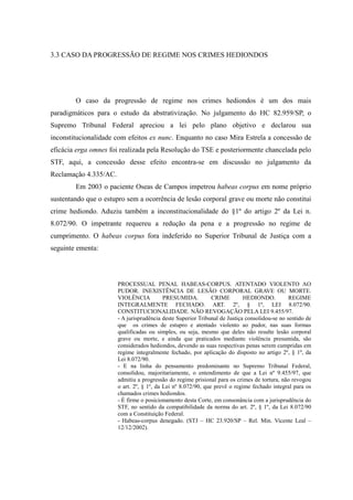 75
3.3 CASO DA PROGRESSÃO DE REGIME NOS CRIMES HEDIONDOS
O caso da progressão de regime nos crimes hediondos é um dos mais
paradigmáticos para o estudo da abstrativização. No julgamento do HC 82.959/SP, o
Supremo Tribunal Federal apreciou a lei pelo plano objetivo e declarou sua
inconstitucionalidade com efeitos ex nunc. Enquanto no caso Mira Estrela a concessão de
eficácia erga omnes foi realizada pela Resolução do TSE e posteriormente chancelada pelo
STF, aqui, a concessão desse efeito encontra-se em discussão no julgamento da
Reclamação 4.335/AC.
Em 2003 o paciente Oseas de Campos impetrou habeas corpus em nome próprio
sustentando que o estupro sem a ocorrência de lesão corporal grave ou morte não constitui
crime hediondo. Aduziu também a inconstitucionalidade do §1º do artigo 2º da Lei n.
8.072/90. O impetrante requereu a redução da pena e a progressão no regime de
cumprimento. O habeas corpus fora indeferido no Superior Tribunal de Justiça com a
seguinte ementa:
PROCESSUAL PENAL HABEAS-CORPUS. ATENTADO VIOLENTO AO
PUDOR. INEXISTÊNCIA DE LESÃO CORPORAL GRAVE OU MORTE.
VIOLÊNCIA PRESUMIDA. CRIME HEDIONDO. REGIME
INTEGRALMENTE FECHADO. ART. 2º, § 1º, LEI 8.072/90.
CONSTITUCIONALIDADE. NÃO REVOGAÇÃO PELA LEI 9.455/97.
- A jurisprudência deste Superior Tribunal de Justiça consolidou-se no sentido de
que os crimes de estupro e atentado violento ao pudor, nas suas formas
qualificadas ou simples, ou seja, mesmo que deles não resulte lesão corporal
grave ou morte, e ainda que praticados mediante violência presumida, são
considerados hediondos, devendo as suas respectivas penas serem cumpridas em
regime integralmente fechado, por aplicação do disposto no artigo 2º, § 1º, da
Lei 8.072/90.
- E na linha do pensamento predominante no Supremo Tribunal Federal,
consolidou, majoritariamente, o entendimento de que a Lei nº 9.455/97, que
admitiu a progressão do regime prisional para os crimes de tortura, não revogou
o art. 2º, § 1º, da Lei nº 8.072/90, que prevê o regime fechado integral para os
chamados crimes hediondos.
- É firme o posicionamento desta Corte, em consonância com a jurisprudência do
STF, no sentido da compatibilidade da norma do art. 2º, § 1º, da Lei 8.072/90
com a Constituição Federal.
- Habeas-corpus denegado. (STJ – HC 23.920/SP – Rel. Min. Vicente Leal –
12/12/2002).
 