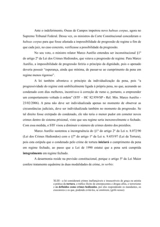 76
Ante o indeferimento, Oseas de Campos impetrou novo habeas corpus, agora no
Supremo Tribunal Federal. Dessa vez, os ministros da Corte Constitucional concederam o
habeas corpus para que fosse afastada a impossibilidade de progressão de regime a fim de
que cada juiz, no caso concreto, verificasse a possibilidade da progressão.
No seu voto, o ministro relator Marco Aurélio entendeu ser inconstitucional §1º
do artigo 2º da Lei dos Crimes Hediondos, que vetava a progressão de regime. Para Marco
Aurélio, a impossibilidade de progressão feriria o princípio da dignidade, pois o apenado
deveria possuir “esperança, ainda que mínima, de passar-se ao cumprimento da pena em
regime menos rigoroso”.
A lei também afrontava o princípio da individualização da pena, pois “a
progressividade do regime está umbilicalmente ligada à própria pena, no que, acenando ao
condenado com dias melhores, incentiva-o à correção de rumo e, portanto, a empreender
um comportamento voltado à ordem” (STF – HC 82.959/SP - Rel. Min. Marco Aurélio -
23/02/2006). A pena não deve ser individualizada apenas no momento de observar as
circunstâncias judiciais, deve ser individualizada também no momento da progressão. Se
tal direito fosse extirpado do condenado, ele não teria o menor pudor em cometer novos
crimes dentro do sistema prisional, visto que seu regime seria inexoravelmente o fechado.
Com essa medida, o STF visou a diminuir o número de crimes dentro dos presídios.
Marco Aurélio sustentou a incongruência do §1º do artigo 2º da Lei n. 8.072/90
(Lei dos Crimes Hediondos) com o §7º do artigo 1º da Lei n. 9.455/97 (Lei da Tortura),
pois esta estipula que o condenado pelo crime de tortura iniciará o cumprimento da pena
em regime fechado, ao passo que a Lei de 1990 estatui que a pena será cumprida
integralmente em regime fechado.
A desarmonia reside na previsão constitucional, porque o artigo 5º da Lei Maior
confere tratamento equânime às duas modalidades de crime, in verbis:
XLIII - a lei considerará crimes inafiançáveis e insuscetíveis de graça ou anistia
a prática da tortura, o tráfico ilícito de entorpecentes e drogas afins, o terrorismo
e os definidos como crimes hediondos, por eles respondendo os mandantes, os
executores e os que, podendo evitá-los, se omitirem; (grifo nosso)
 