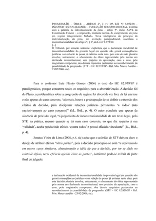 78
PROGRESSÃO – ÓBICE – ARTIGO 2º, § 1º, DA LEI Nº 8.072/90 –
INCONSTITUCIONALIDADE – EVOLUÇÃO JURISPRUDENCIAL. Conflita
com a garantia da individualização da pena – artigo 5º, inciso XLVI, da
Constituição Federal – a imposição, mediante norma, do cumprimento da pena
em regime integralmente fechado. Nova inteligência do princípio da
individualização da pena, em evolução jurisprudencial, assentada a
inconstitucionalidade do artigo 2º, § 1º, da Lei nº 8.072/90.
[...]
O Tribunal, por votação unânime, explicitou que a declaração incidental de
inconstitucionalidade do preceito legal em questão não gerará conseqüências
jurídicas com relação às penas já extintas nesta data, pois esta decisão plenária
envolve, unicamente, o afastamento do óbice representado pela norma ora
declarada inconstitucional, sem prejuízo da apreciação, caso a caso, pelo
magistrado competente, dos demais requisitos pertinentes ao reconhecimento da
possibilidade de progressão. (STF – HC 82.959/SP - Rel. Min. Marco Aurélio -
23/02/2006, sic).
Para o professor Luiz Flávio Gomes (2006) o caso do HC 82.959/SP é
paradigmático, porque concentra todos os requisitos para a abstrativização. A decisão foi
do Pleno, a problemática sobre a progressão de regime foi discutida em face da lei em tese
e não apenas do caso concreto, “ademais, houve a preocupação de se definir a extensão dos
efeitos da decisão, para disciplinar relações jurídicas pertinentes ‘a todos’ (não
exclusivamente ao caso concreto)” (Id., Ibid., p. 4). O autor concluiu que apesar da
ausência de previsão legal, “o julgamento de inconstitucionalidade de um texto legal, pelo
STF, na prática, mesmo quando se dá num caso concreto, no que diz respeito à sua
‘validade’, acaba produzindo efeitos ‘contra todos’ e possui eficácia vinculante” (Id., Ibid.,
p. 4).
Jonatas Vieira de Lima (2008, p.4, sic) aduz que o acórdão do STF deixou claro o
desejo de atribuir efeitos “ultra partes”, pois a decisão preocupou-se com “a repercussão
em outros casos similares, abandonando a idéia de que a decisão, por ter se dado no
controle difuso, teria eficácia apenas entre as partes”, conforme pode-se extrair da parte
final do julgado:
a declaração incidental de inconstitucionalidade do preceito legal em questão não
gerará conseqüências jurídicas com relação às penas já extintas nesta data, pois
esta decisão plenária envolve, unicamente, o afastamento do óbice representado
pela norma ora declarada inconstitucional, sem prejuízo da apreciação, caso a
caso, pelo magistrado competente, dos demais requisitos pertinentes ao
reconhecimento da possibilidade de progressão. (STF – HC 82.959/SP - Rel.
Min. Marco Aurélio - 23/02/2006, sic).
 