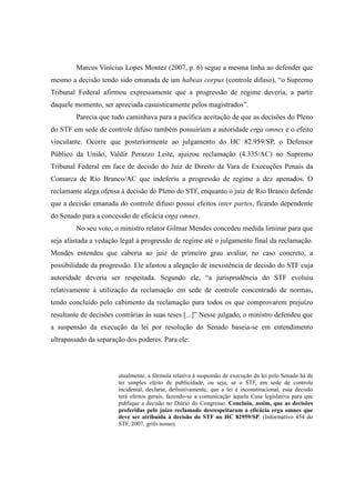 79
Marcus Vinicius Lopes Montez (2007, p. 6) segue a mesma linha ao defender que
mesmo a decisão tendo sido emanada de um habeas corpus (controle difuso), “o Supremo
Tribunal Federal afirmou expressamente que a progressão de regime deveria, a partir
daquele momento, ser apreciada casuisticamente pelos magistrados”.
Parecia que tudo caminhava para a pacífica aceitação de que as decisões do Pleno
do STF em sede de controle difuso também possuiriam a autoridade erga omnes e o efeito
vinculante. Ocorre que posteriormente ao julgamento do HC 82.959/SP, o Defensor
Público da União, Valdir Perazzo Leite, ajuizou reclamação (4.335/AC) no Supremo
Tribunal Federal em face de decisão do Juiz de Direito da Vara de Execuções Penais da
Comarca de Rio Branco/AC que indeferiu a progressão de regime a dez apenados. O
reclamante alega ofensa à decisão do Pleno do STF, enquanto o juiz de Rio Branco defende
que a decisão emanada do controle difuso possui efeitos inter partes, ficando dependente
do Senado para a concessão de eficácia erga omnes.
No seu voto, o ministro relator Gilmar Mendes concedeu medida liminar para que
seja afastada a vedação legal à progressão de regime até o julgamento final da reclamação.
Mendes entendeu que caberia ao juiz de primeiro grau avaliar, no caso concreto, a
possibilidade da progressão. Ele afastou a alegação de inexistência de decisão do STF cuja
autoridade deveria ser respeitada. Segundo ele, “a jurisprudência do STF evoluiu
relativamente à utilização da reclamação em sede de controle concentrado de normas,
tendo concluído pelo cabimento da reclamação para todos os que comprovarem prejuízo
resultante de decisões contrárias às suas teses [...]” Nesse julgado, o ministro defendeu que
a suspensão da execução da lei por resolução do Senado baseia-se em entendimento
ultrapassado da separação dos poderes. Para ele:
atualmente, a fórmula relativa à suspensão de execução da lei pelo Senado há de
ter simples efeito de publicidade, ou seja, se o STF, em sede de controle
incidental, declarar, definitivamente, que a lei é inconstitucional, essa decisão
terá efeitos gerais, fazendo-se a comunicação àquela Casa legislativa para que
publique a decisão no Diário do Congresso. Concluiu, assim, que as decisões
proferidas pelo juízo reclamado desrespeitaram a eficácia erga omnes que
deve ser atribuída à decisão do STF no HC 82959/SP. (Informativo 454 do
STF, 2007, grifo nosso).
 
