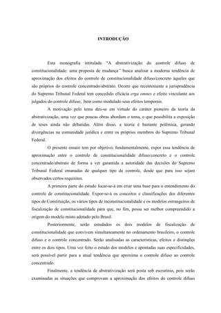 8
INTRODUÇÃO
Esta monografia intitulada “A abstrativização do controle difuso de
constitucionalidade: uma proposta de mudança” busca analisar a moderna tendência de
aproximação dos efeitos do controle de constitucionalidade difuso/concreto àqueles que
são próprios do controle concentrado/abstrato. Ocorre que recentemente a jurisprudência
do Supremo Tribunal Federal tem concedido eficácia erga omnes e efeito vinculante aos
julgados do controle difuso, bem como modulado seus efeitos temporais.
A motivação pelo tema deu-se em virtude do caráter pioneiro da teoria da
abstrativização, uma vez que poucas obras abordam o tema, o que possibilita a exposição
de teses ainda não debatidas. Além disso, a teoria é bastante polêmica, gerando
divergências na comunidade jurídica e entre os próprios membros do Supremo Tribunal
Federal.
O presente ensaio tem por objetivo, fundamentalmente, expor essa tendência de
aproximação entre o controle de constitucionalidade difuso/concreto e o controle
concentrado/abstrato de forma a ver garantida a autoridade das decisões do Supremo
Tribunal Federal emanadas de qualquer tipo de controle, desde que para isso sejam
observados certos requisitos.
A primeira parte do estudo focar-se-á em criar uma base para o entendimento do
controle de constitucionalidade. Expor-se-á os conceitos e classificações dos diferentes
tipos de Constituição, os vários tipos de inconstitucionalidade e os modelos estrangeiros de
fiscalização de constitucionalidade para que, no fim, possa ser melhor compreendido a
origem do modelo misto adotado pelo Brasil.
Posteriormente, serão estudados os dois modelos de fiscalização de
constitucionalidade que convivem simultaneamente no ordenamento brasileiro, o controle
difuso e o controle concentrado. Serão analisadas as características, efeitos e distinções
entre os dois tipos. Uma vez feito o estudo dos modelos e apontadas suas especificidades,
será possível partir para a atual tendência que aproxima o controle difuso ao controle
concentrado.
Finalmente, a tendência de abstrativização será posta sob escrutínio, pois serão
examinadas as situações que comprovam a aproximação dos efeitos do controle difuso
 