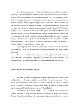 80
Ficou claro o posicionamento pró-abstrativização do ministro Gilmar Mendes ao
afirmar que a decisão do STF em controle incidental possui eficácia erga omnes, podendo
vir a ser protegida pelo instituto da reclamação. O ministro Eros Grau acompanhou o voto
do relator e julgou procedente a reclamação. Em divergência, os ministros Sepúlveda
Pertence e Joaquim Barbosa julgaram improcedente a reclamação. Pertence entendeu que
não se poderia reduzir a participação do Senado a mero órgão de publicação, uma vez que
seu papel está previsto no ordenamento constitucional brasileiro desde 1934. Discordou
também da tese da mutação constitucional defendida pelo ministro Gilmar Mendes. Para
Sepúlveda Pertence, que foi acompanhado por Joaquim Barbosa, a questão poderia ser
resolvida pelo uso da súmula vinculante. Assim como Pertence, Barbosa afastou a ideia da
mutação constitucional do 52, X, da Constituição e aquiesceu com a possibilidade de editar
súmula vinculante a fim de que se garantissem eficácia erga omnes. Em seguida, o
ministro Ricardo Lewandowski pediu vista dos autos.
A posição jurisprudencial sobre a abstrativização jaz na conclusão do julgamento
da reclamação 4.335/AC, que até o momento encontra-se empatada em dois votos a favor e
dois contra.
Muito embora o mérito da questão já tenha perdido objeto em virtude da edição da
Lei 11.464/2007, que permitiu a progressão de regime nos crimes hediondos, seu
julgamento final é de colossal importância para o desenlace do estudo aqui proposto.
3.4 CONDIÇÕES DE ABSTRATIVIZAÇÃO
Ante todo o exposto, verifica-se que abstrativização do controle difuso é uma
medida salutar para desafogar o judiciário nas resoluções dos conflitos de massa – típicas
de um estado democrático, uma vez que, ao conceder eficácia erga omnes no controle
difuso, evitar-se-ia a necessidade de ajuizar uma nova ação para ver reconhecida uma
inconstitucionalidade já declarada pelo Supremo Tribunal Federal.
Para Dalton Santos Morais (2008, p. 5), o “controle difuso abstrato de
constitucionalidade” é uma forma de proteger efetivamente as decisões do Supremo
Tribunal Federal, “garantindo que a efetivação da decisão jurisprudencial realize os valores
 