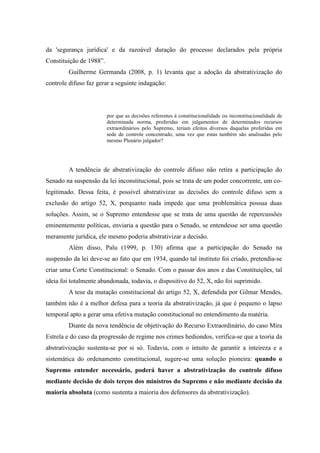81
da 'segurança jurídica' e da razoável duração do processo declarados pela própria
Constituição de 1988”.
Guilherme Germanda (2008, p. 1) levanta que a adoção da abstrativização do
controle difuso faz gerar a seguinte indagação:
por que as decisões referentes à constitucionalidade ou inconstitucionalidade de
determinada norma, proferidas em julgamentos de determinados recursos
extraordinários pelo Supremo, teriam efeitos diversos daquelas proferidas em
sede de controle concentrado, uma vez que estas também são analisadas pelo
mesmo Plenário julgador?
A tendência de abstrativização do controle difuso não retira a participação do
Senado na suspensão da lei inconstitucional, pois se trata de um poder concorrente, um co-
legitimado. Dessa feita, é possível abstrativizar as decisões do controle difuso sem a
exclusão do artigo 52, X, porquanto nada impede que uma problemática possua duas
soluções. Assim, se o Supremo entendesse que se trata de uma questão de repercussões
eminentemente políticas, enviaria a questão para o Senado, se entendesse ser uma questão
meramente jurídica, ele mesmo poderia abstrativizar a decisão.
Além disso, Palu (1999, p. 130) afirma que a participação do Senado na
suspensão da lei deve-se ao fato que em 1934, quando tal instituto foi criado, pretendia-se
criar uma Corte Constitucional: o Senado. Com o passar dos anos e das Constituições, tal
ideia foi totalmente abandonada, todavia, o dispositivo do 52, X, não foi suprimido.
A tese da mutação constitucional do artigo 52, X, defendida por Gilmar Mendes,
também não é a melhor defesa para a teoria da abstrativização, já que é pequeno o lapso
temporal apto a gerar uma efetiva mutação constitucional no entendimento da matéria.
Diante da nova tendência de objetivação do Recurso Extraordinário, do caso Mira
Estrela e do caso da progressão de regime nos crimes hediondos, verifica-se que a teoria da
abstrativização sustenta-se por si só. Todavia, com o intuito de garantir a inteireza e a
sistemática do ordenamento constitucional, sugere-se uma solução pioneira: quando o
Supremo entender necessário, poderá haver a abstrativização do controle difuso
mediante decisão de dois terços dos ministros do Supremo e não mediante decisão da
maioria absoluta (como sustenta a maioria dos defensores da abstrativização).
 