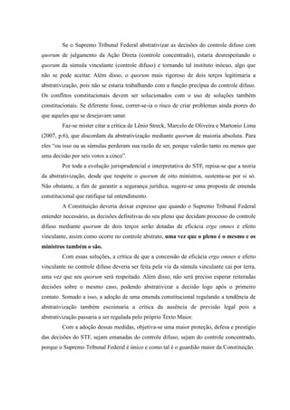 82
Se o Supremo Tribunal Federal abstrativizar as decisões do controle difuso com
quorum de julgamento da Ação Direta (controle concentrado), estaria desrespeitando o
quorum da súmula vinculante (controle difuso) e tornando tal instituto inócuo, algo que
não se pode aceitar. Além disso, o quorum mais rigoroso de dois terços legitimaria a
abstrativização, pois não se estaria trabalhando com a função precípua do controle difuso.
Os conflitos constitucionais devem ser solucionados com o uso de soluções também
constitucionais. Se diferente fosse, correr-se-ia o risco de criar problemas ainda piores do
que aqueles que se desejavam sanar.
Faz-se mister citar a crítica de Lênio Streck, Marcelo de Oliveira e Martonio Lima
(2007, p.6), que discordam da abstrativização mediante quorum de maioria absoluta. Para
eles “ou isso ou as súmulas perderam sua razão de ser, porque valerão tanto ou menos que
uma decisão por seis votos a cinco”.
Por toda a evolução jurisprudencial e interpretativa do STF, repisa-se que a teoria
da abstrativização, desde que respeite o quorum de oito ministros, sustenta-se por si só.
Não obstante, a fim de garantir a segurança jurídica, sugere-se uma proposta de emenda
constitucional que ratifique tal entendimento.
A Constituição deveria deixar expresso que quando o Supremo Tribunal Federal
entender necessário, as decisões definitivas do seu pleno que decidam processo do controle
difuso mediante quorum de dois terços serão dotadas de eficácia erga omnes e efeito
vinculante, assim como ocorre no controle abstrato, uma vez que o pleno é o mesmo e os
ministros também o são.
Com essas soluções, a crítica de que a concessão de eficácia erga omnes e efeito
vinculante no controle difuso deveria ser feita pela via da súmula vinculante cai por terra,
uma vez que seu quorum será respeitado. Além disso, não será preciso esperar reiteradas
decisões sobre o mesmo caso, podendo abstrativizar a decisão logo após o primeiro
contato. Somado a isso, a adoção de uma emenda constitucional regulando a tendência de
abstrativização também escoimaria a crítica da ausência de previsão legal pois a
abstrativização passaria a ser regulada pelo próprio Texto Maior.
Com a adoção dessas medidas, objetiva-se uma maior proteção, defesa e prestígio
das decisões do STF, sejam emanadas do controle difuso, sejam do controle concentrado,
porque o Supremo Tribunal Federal é único e como tal é o guardião maior da Constituição.
 
