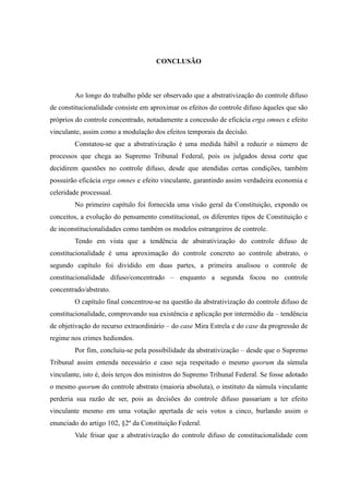 83
CONCLUSÃO
Ao longo do trabalho pôde ser observado que a abstrativização do controle difuso
de constitucionalidade consiste em aproximar os efeitos do controle difuso àqueles que são
próprios do controle concentrado, notadamente a concessão de eficácia erga omnes e efeito
vinculante, assim como a modulação dos efeitos temporais da decisão.
Constatou-se que a abstrativização é uma medida hábil a reduzir o número de
processos que chega ao Supremo Tribunal Federal, pois os julgados dessa corte que
decidirem questões no controle difuso, desde que atendidas certas condições, também
possuirão eficácia erga omnes e efeito vinculante, garantindo assim verdadeira economia e
celeridade processual.
No primeiro capítulo foi fornecida uma visão geral da Constituição, expondo os
conceitos, a evolução do pensamento constitucional, os diferentes tipos de Constituição e
de inconstitucionalidades como também os modelos estrangeiros de controle.
Tendo em vista que a tendência de abstrativização do controle difuso de
constitucionalidade é uma aproximação do controle concreto ao controle abstrato, o
segundo capítulo foi dividido em duas partes, a primeira analisou o controle de
constitucionalidade difuso/concentrado – enquanto a segunda focou no controle
concentrado/abstrato.
O capítulo final concentrou-se na questão da abstrativização do controle difuso de
constitucionalidade, comprovando sua existência e aplicação por intermédio da – tendência
de objetivação do recurso extraordinário – do case Mira Estrela e do case da progressão de
regime nos crimes hediondos.
Por fim, concluiu-se pela possibilidade da abstrativização – desde que o Supremo
Tribunal assim entenda necessário e caso seja respeitado o mesmo quorum da súmula
vinculante, isto é, dois terços dos ministros do Supremo Tribunal Federal. Se fosse adotado
o mesmo quorum do controle abstrato (maioria absoluta), o instituto da súmula vinculante
perderia sua razão de ser, pois as decisões do controle difuso passariam a ter efeito
vinculante mesmo em uma votação apertada de seis votos a cinco, burlando assim o
enunciado do artigo 102, §2º da Constituição Federal.
Vale frisar que a abstrativização do controle difuso de constitucionalidade com
 