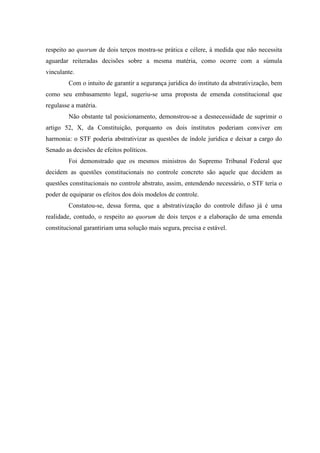 84
respeito ao quorum de dois terços mostra-se prática e célere, à medida que não necessita
aguardar reiteradas decisões sobre a mesma matéria, como ocorre com a súmula
vinculante.
Com o intuito de garantir a segurança jurídica do instituto da abstrativização, bem
como seu embasamento legal, sugeriu-se uma proposta de emenda constitucional que
regulasse a matéria.
Não obstante tal posicionamento, demonstrou-se a desnecessidade de suprimir o
artigo 52, X, da Constituição, porquanto os dois institutos poderiam conviver em
harmonia: o STF poderia abstrativizar as questões de índole jurídica e deixar a cargo do
Senado as decisões de efeitos políticos.
Foi demonstrado que os mesmos ministros do Supremo Tribunal Federal que
decidem as questões constitucionais no controle concreto são aquele que decidem as
questões constitucionais no controle abstrato, assim, entendendo necessário, o STF teria o
poder de equiparar os efeitos dos dois modelos de controle.
Constatou-se, dessa forma, que a abstrativização do controle difuso já é uma
realidade, contudo, o respeito ao quorum de dois terços e a elaboração de uma emenda
constitucional garantiriam uma solução mais segura, precisa e estável.
 