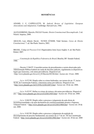 85
REFERÊNCIAS
ADAMS, J. C; CAPPELLETTI, M. Judicial Review of Legislation: European
Antecedentes and Adaptations. Cambridge: Harvard Law, 1966.
ALEXANDRINO, Marcelo; PAULO Vicente. Direito Constitucional Descomplicado. 2 ed.
Niterói: Impetus, 2008.
ARAUJO, Luiz Alberto David; NUNES JÚNIOR, Vidal Serrano. Curso de Direito
Constitucional. 7. ed. São Paulo: Saraiva, 2003.
BRASIL. Código de Processo Civil. Organizadora Anne Joyce Angher. 4. ed. São Paulo:
Rideel, 2007.
______. Constituição da República Federativa do Brasil. Brasília, DF: Senado Federal,
1988.
______. Decreto 2.346/97. Consolida normas de procedimentos a serem observadas pela
Administração Pública Federal em razão de decisões judiciais, regulamenta os dispositivos
legais que menciona, e dá outras providências. Disponível em:
<http://www.planalto.gov.br/ccivil_03/Decreto/D2346.htm> Acesso em: 14 nov. 2008.
______. Lei n. 8.072/90. Dispõe sobre os crimes hediondos, nos termos do art. 5º, inciso
XLIII, da Constituição Federal, e determina outras providências. Disponível em:
<http://www.planalto.gov.br/CCIVIL/LEIS/L8072.htm> Acesso em: 20 de out. 2008.
______. Lei n. 9.455/97. Define os crimes de tortura e dá outras providências. Disponível
em: < http://www.planalto.gov.br/ccivil/LEIS/L9455.htm> Acesso em: 20 de out. 2008.
______. Lei n. 9.868/99. Dispõe sobre o processo e julgamento da ação direta de
inconstitucionalidade e da ação declaratória de constitucionalidade perante o Supremo
Tribunal Federal. < http://www.planalto.gov.br/ccivil/LEIS/L9868.htm> Acesso em: 20 de
out. 2008.
______. Lei n. 9.882/99. Dispõe sobre o processo e julgamento da argüição de
descumprimento de preceito fundamental, nos termos do § 1o
do art. 102 da Constituição
Federal. <http://www.planalto.gov.br/ccivil/LEIS/L9882.htm> Acesso em: 20 de out. 2008
 